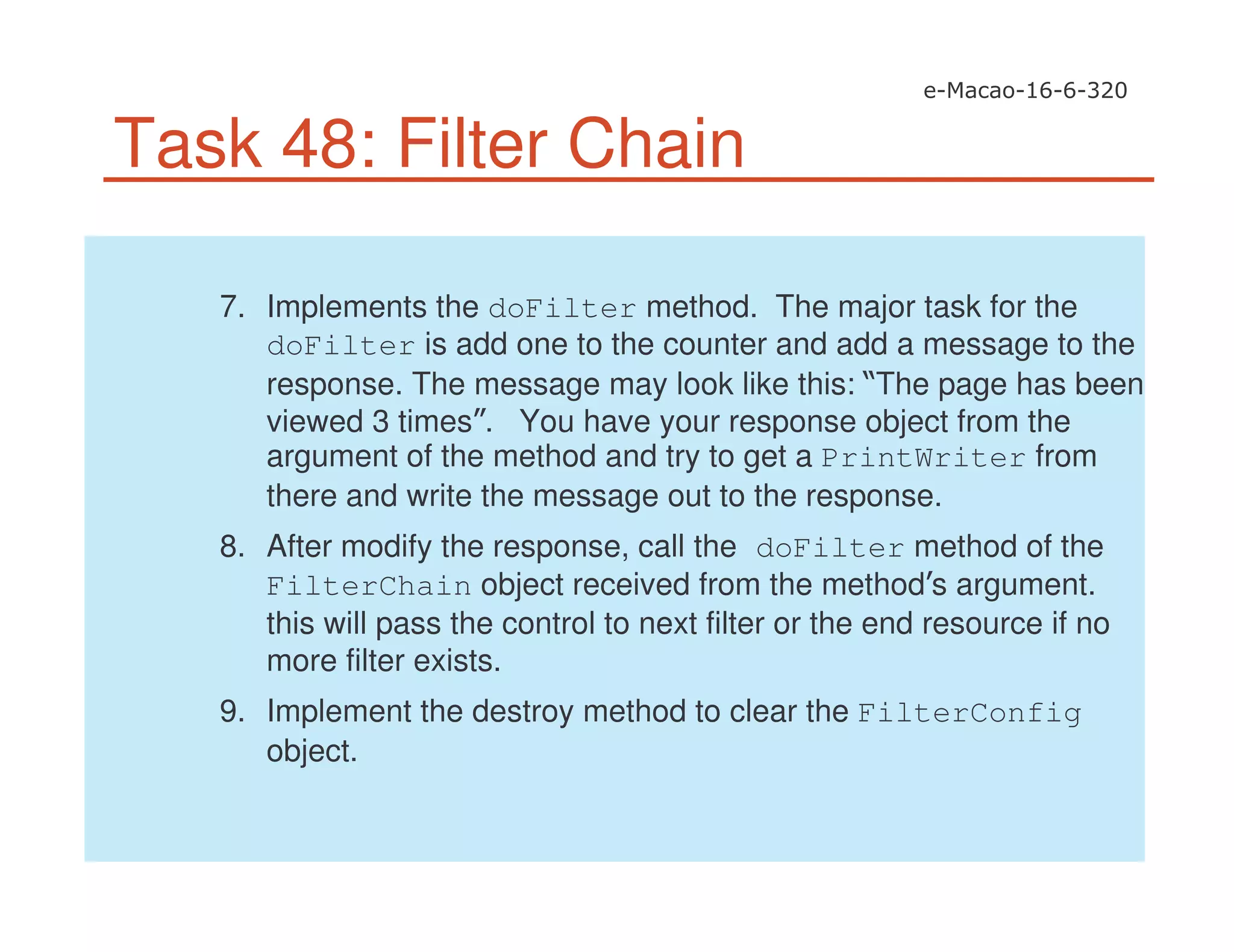 Task 48: Filter Chain
7. Implements the doFilter method. The major task for the
doFilter is add one to the counter and add a message to the
response. The message may look like this: The page has been
viewed 3 times . You have your response object from the
argument of the method and try to get a PrintWriter from
there and write the message out to the response.
8. After modify the response, call the doFilter method of the
FilterChain object received from the method s argument.
this will pass the control to next filter or the end resource if no
more filter exists.
9. Implement the destroy method to clear the FilterConfig
object.
 