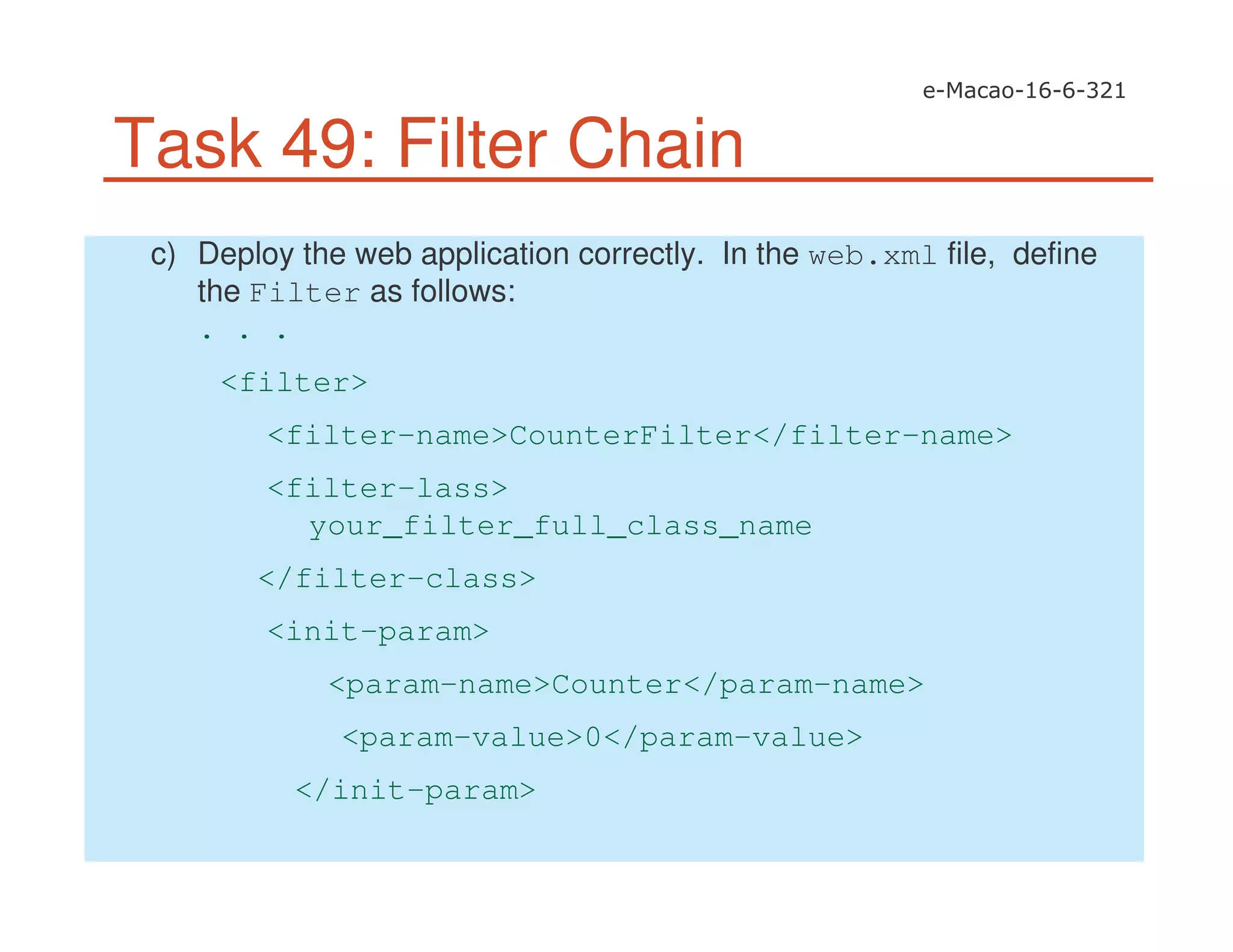 Task 49: Filter Chain
c) Deploy the web application correctly. In the web.xml file, define
the Filter as follows:
. . .
<filter>
<filter-name>CounterFilter</filter-name>
<filter-lass>
your_filter_full_class_name
</filter-class>
<init-param>
<param-name>Counter</param-name>
<param-value>0</param-value>
</init-param>
 