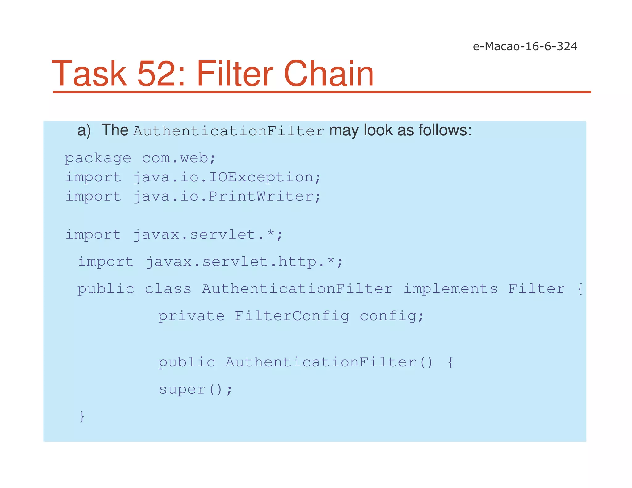 Task 52: Filter Chain
a) The AuthenticationFilter may look as follows:
package com.web;
import java.io.IOException;
import java.io.PrintWriter;
import javax.servlet.*;
import javax.servlet.http.*;
public class AuthenticationFilter implements Filter {
private FilterConfig config;
public AuthenticationFilter() {
super();
}
 
