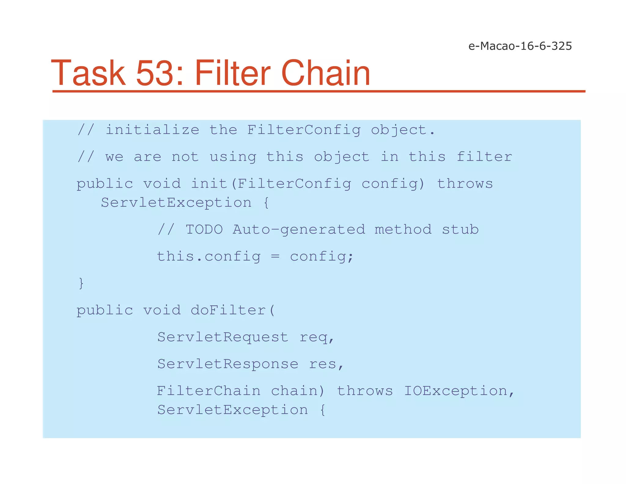Task 53: Filter Chain
// initialize the FilterConfig object.
// we are not using this object in this filter
public void init(FilterConfig config) throws
ServletException {
// TODO Auto-generated method stub
this.config = config;
}
public void doFilter(
ServletRequest req,
ServletResponse res,
FilterChain chain) throws IOException,
ServletException {
 