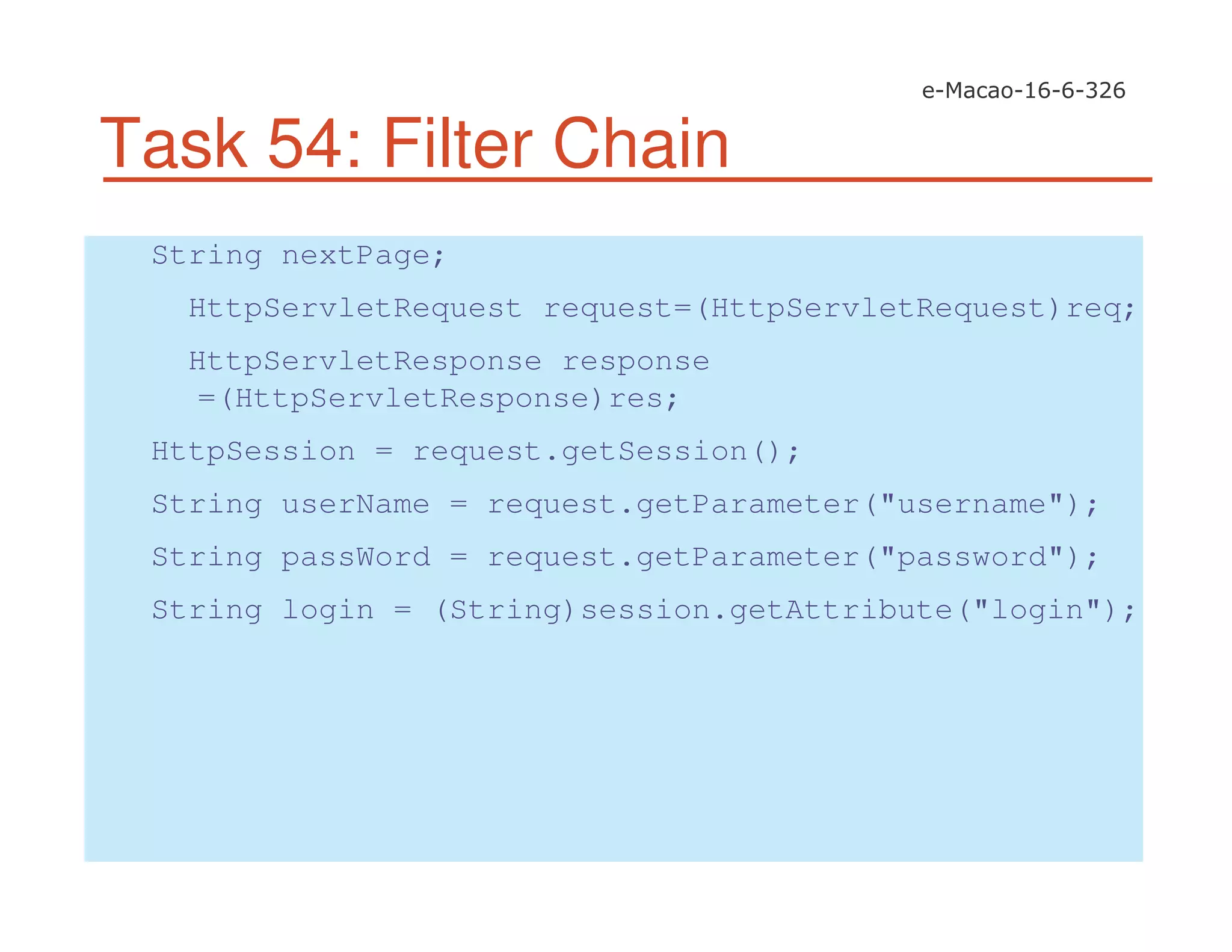 Task 54: Filter Chain
String nextPage;
HttpServletRequest request=(HttpServletRequest)req;
HttpServletResponse response
=(HttpServletResponse)res;
HttpSession = request.getSession();
String userName = request.getParameter("username");
String passWord = request.getParameter("password");
String login = (String)session.getAttribute("login");
 