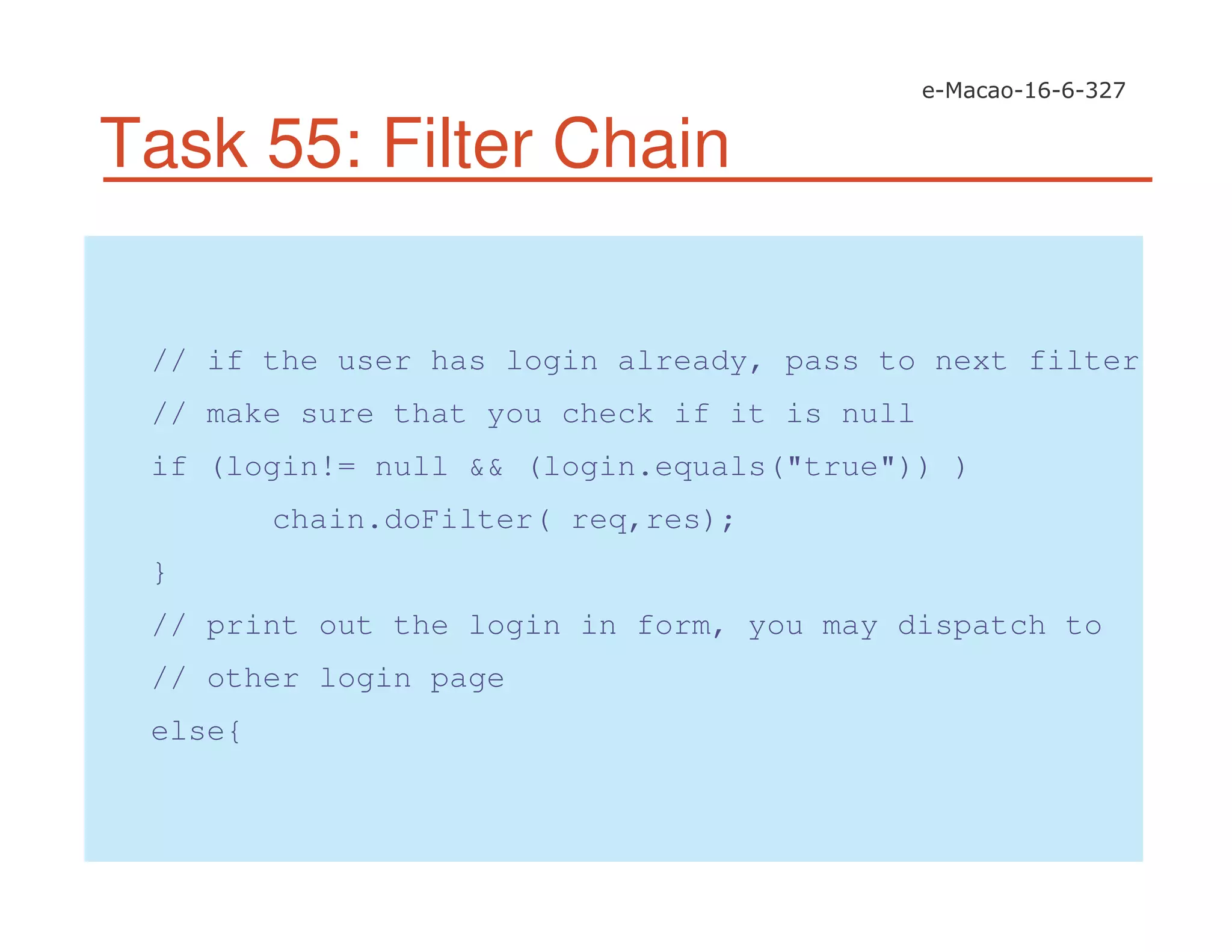 Task 55: Filter Chain
// if the user has login already, pass to next filter
// make sure that you check if it is null
if (login!= null && (login.equals("true")) )
chain.doFilter( req,res);
}
// print out the login in form, you may dispatch to
// other login page
else{
 