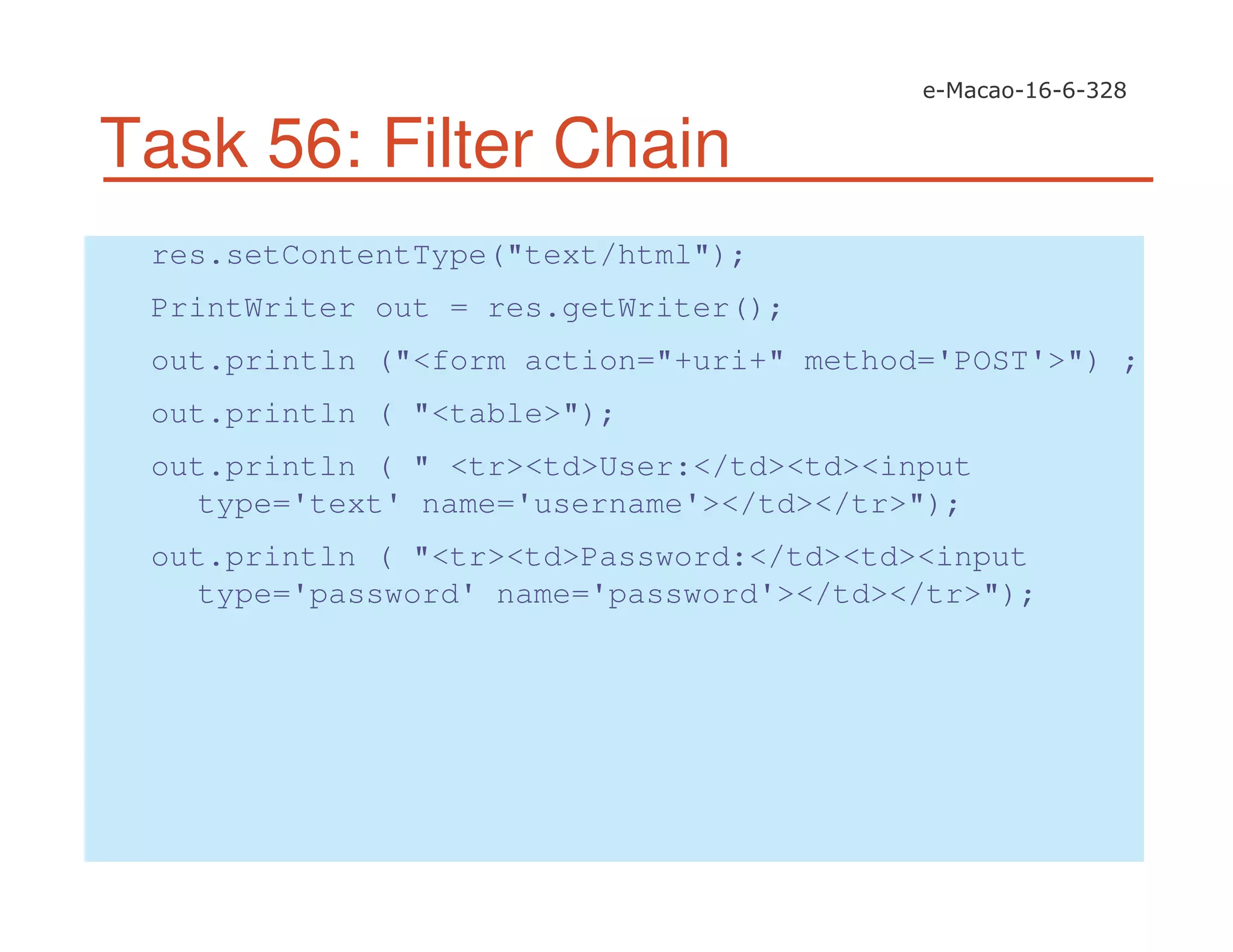 Task 56: Filter Chain
res.setContentType("text/html");
PrintWriter out = res.getWriter();
out.println ("<form action="+uri+" method='POST'>") ;
out.println ( "<table>");
out.println ( " <tr><td>User:</td><td><input
type='text' name='username'></td></tr>");
out.println ( "<tr><td>Password:</td><td><input
type='password' name='password'></td></tr>");
 