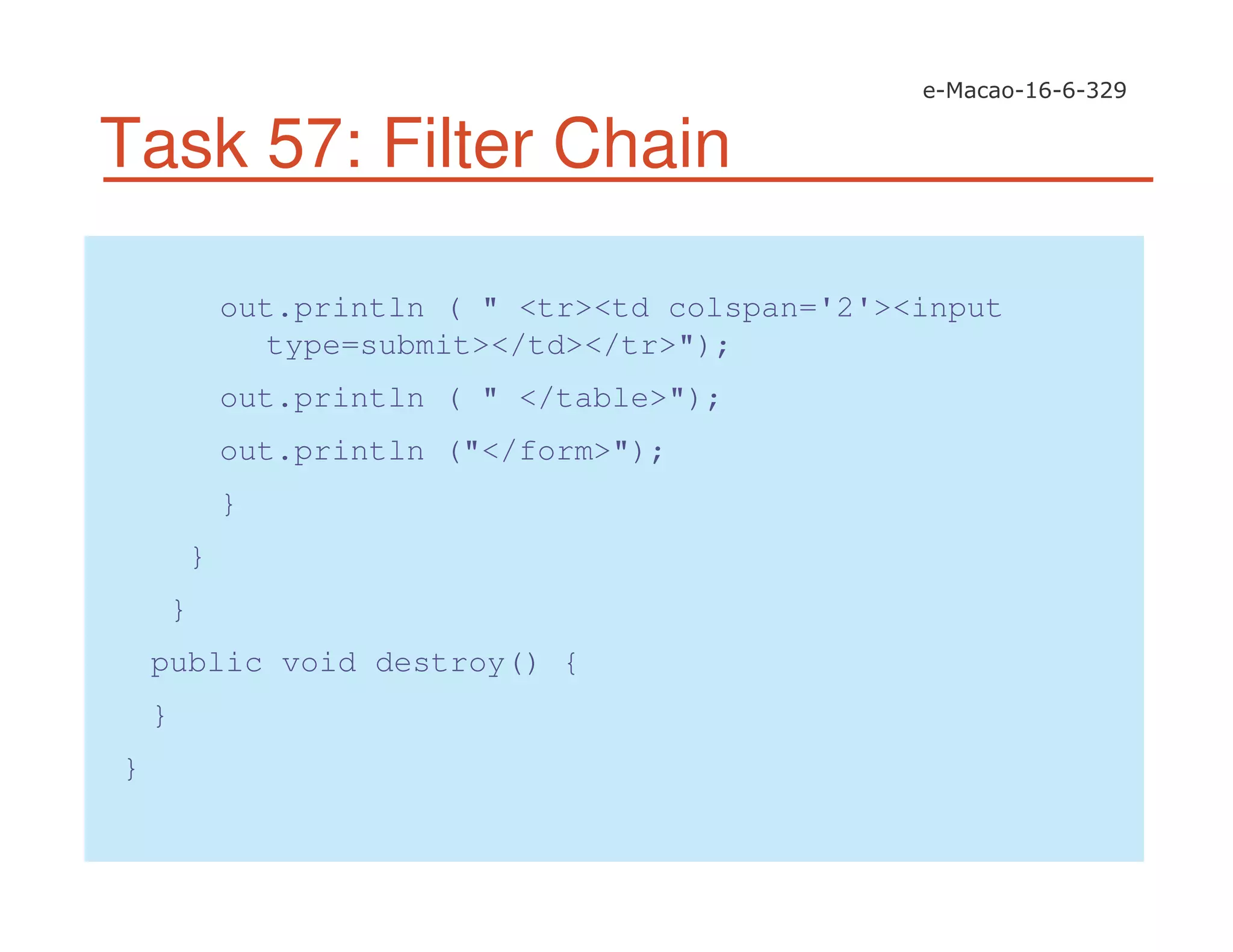 Task 57: Filter Chain
out.println ( " <tr><td colspan='2'><input
type=submit></td></tr>");
out.println ( " </table>");
out.println ("</form>");
}
}
}
public void destroy() {
}
}
 