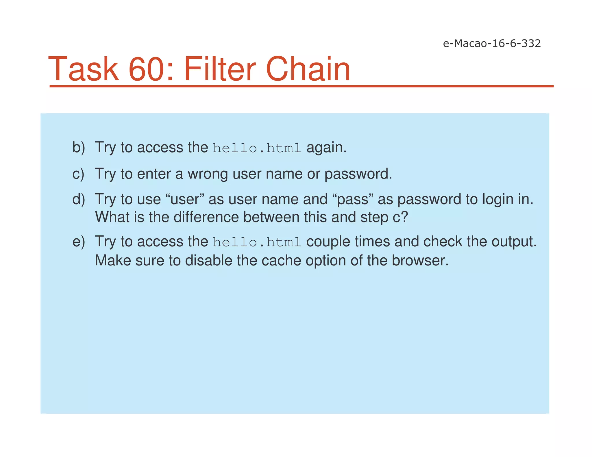 Task 60: Filter Chain
b) Try to access the hello.html again.
c) Try to enter a wrong user name or password.
d) Try to use “user” as user name and “pass” as password to login in.
What is the difference between this and step c?
e) Try to access the hello.html couple times and check the output.
Make sure to disable the cache option of the browser.
 