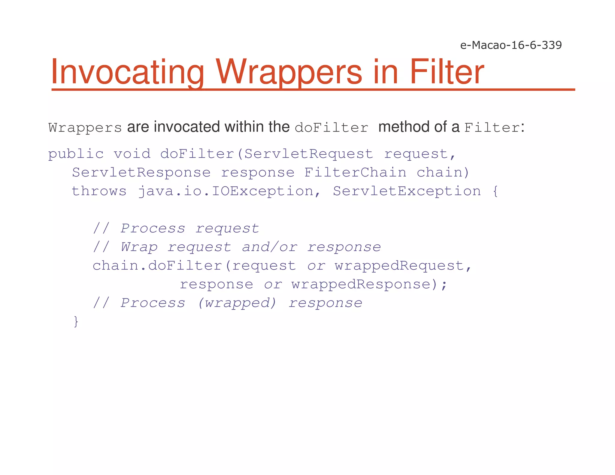 Invocating Wrappers in Filter
Wrappers are invocated within the doFilter method of a Filter:
public void doFilter(ServletRequest request,
ServletResponse response FilterChain chain)
throws java.io.IOException, ServletException {
// Process request
// Wrap request and/or response
chain.doFilter(request or wrappedRequest,
response or wrappedResponse);
// Process (wrapped) response
}
 