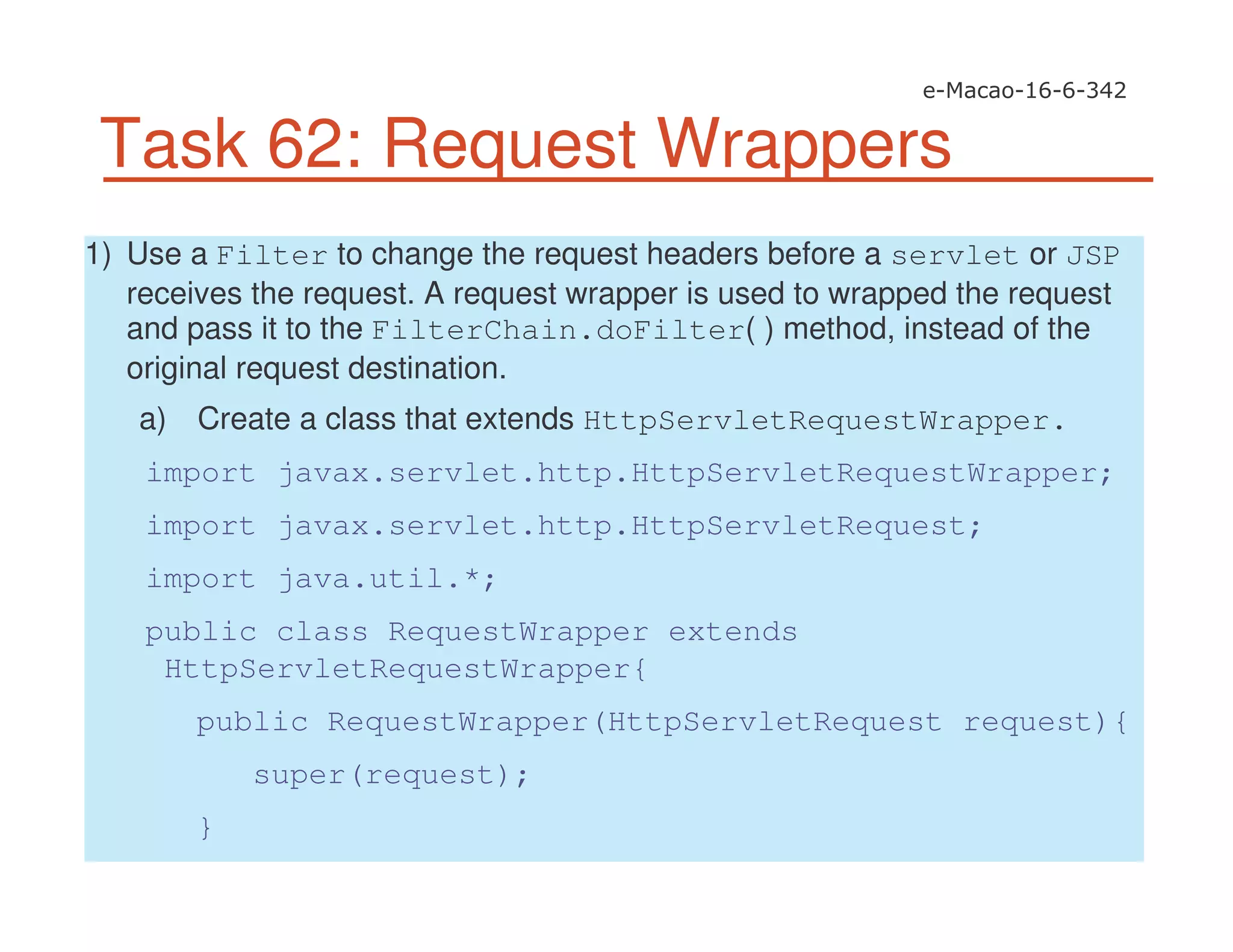 Task 62: Request Wrappers
1) Use a Filter to change the request headers before a servlet or JSP
receives the request. A request wrapper is used to wrapped the request
and pass it to the FilterChain.doFilter( ) method, instead of the
original request destination.
a) Create a class that extends HttpServletRequestWrapper.
import javax.servlet.http.HttpServletRequestWrapper;
import javax.servlet.http.HttpServletRequest;
import java.util.*;
public class RequestWrapper extends
HttpServletRequestWrapper{
public RequestWrapper(HttpServletRequest request){
super(request);
}
 