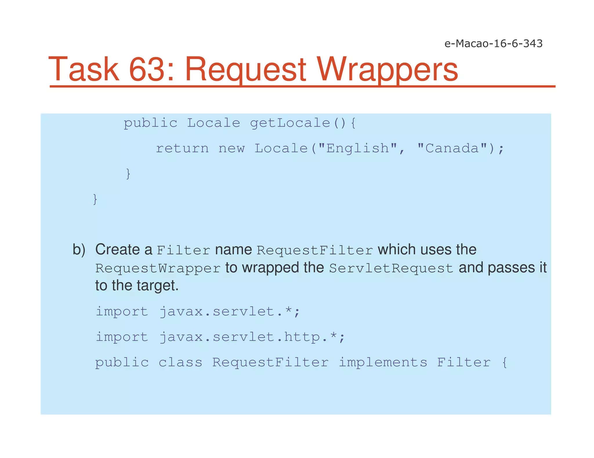 Task 63: Request Wrappers
public Locale getLocale(){
return new Locale("English", "Canada");
}
}
b) Create a Filter name RequestFilter which uses the
RequestWrapper to wrapped the ServletRequest and passes it
to the target.
import javax.servlet.*;
import javax.servlet.http.*;
public class RequestFilter implements Filter {
 