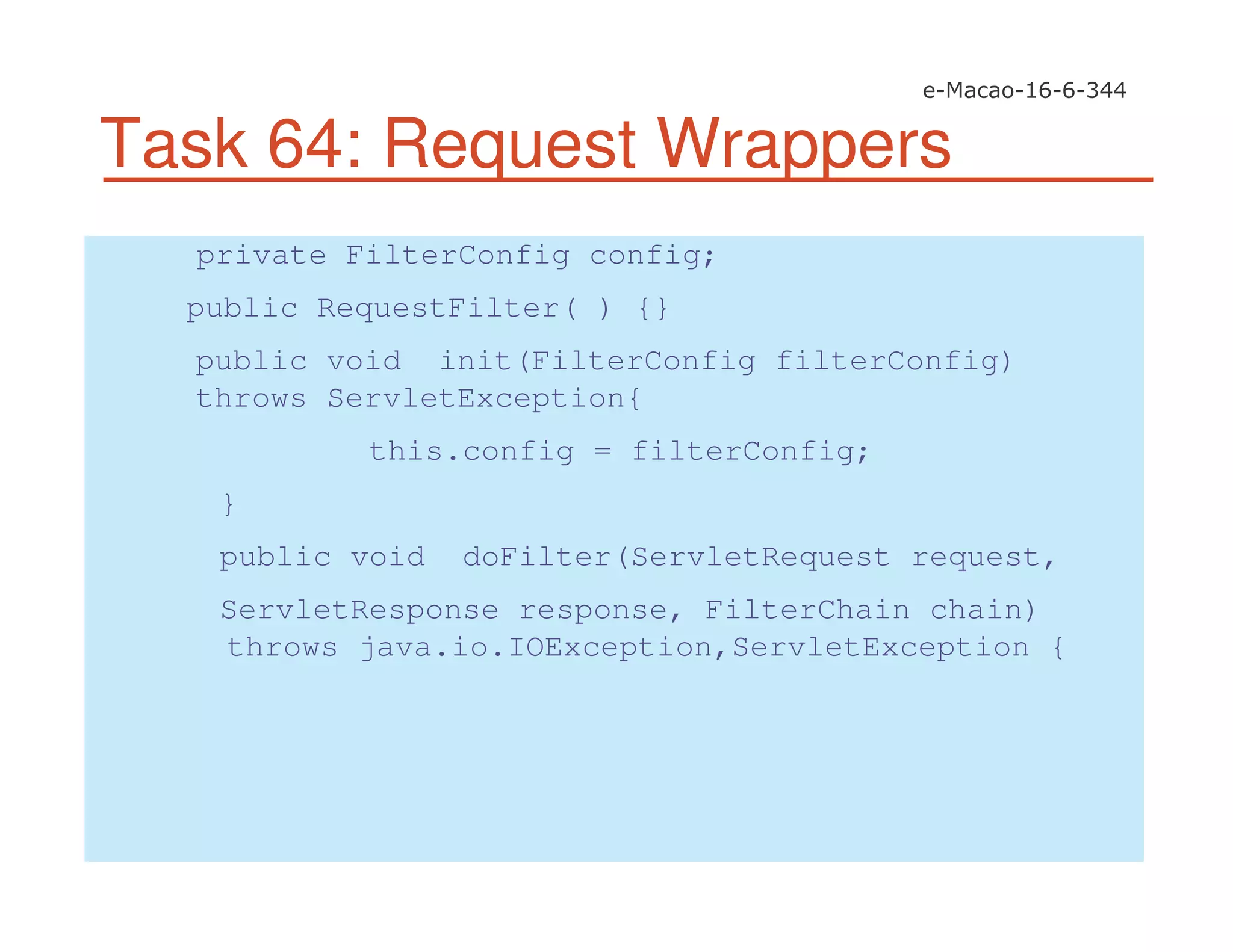 Task 64: Request Wrappers
private FilterConfig config;
public RequestFilter( ) {}
public void init(FilterConfig filterConfig)
throws ServletException{
this.config = filterConfig;
}
public void doFilter(ServletRequest request,
ServletResponse response, FilterChain chain)
throws java.io.IOException,ServletException {
 