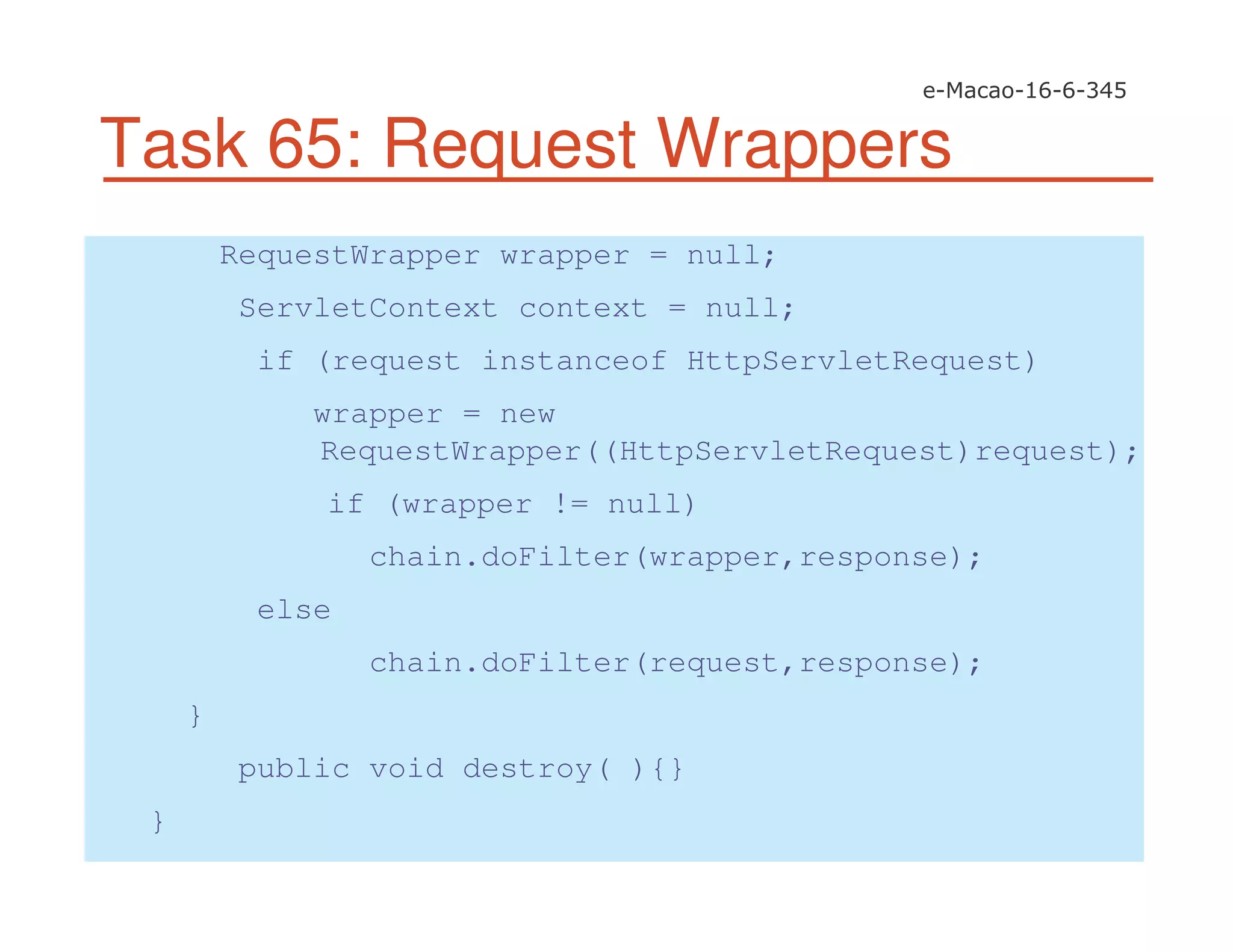 Task 65: Request Wrappers
RequestWrapper wrapper = null;
ServletContext context = null;
if (request instanceof HttpServletRequest)
wrapper = new
RequestWrapper((HttpServletRequest)request);
if (wrapper != null)
chain.doFilter(wrapper,response);
else
chain.doFilter(request,response);
}
public void destroy( ){}
}
 