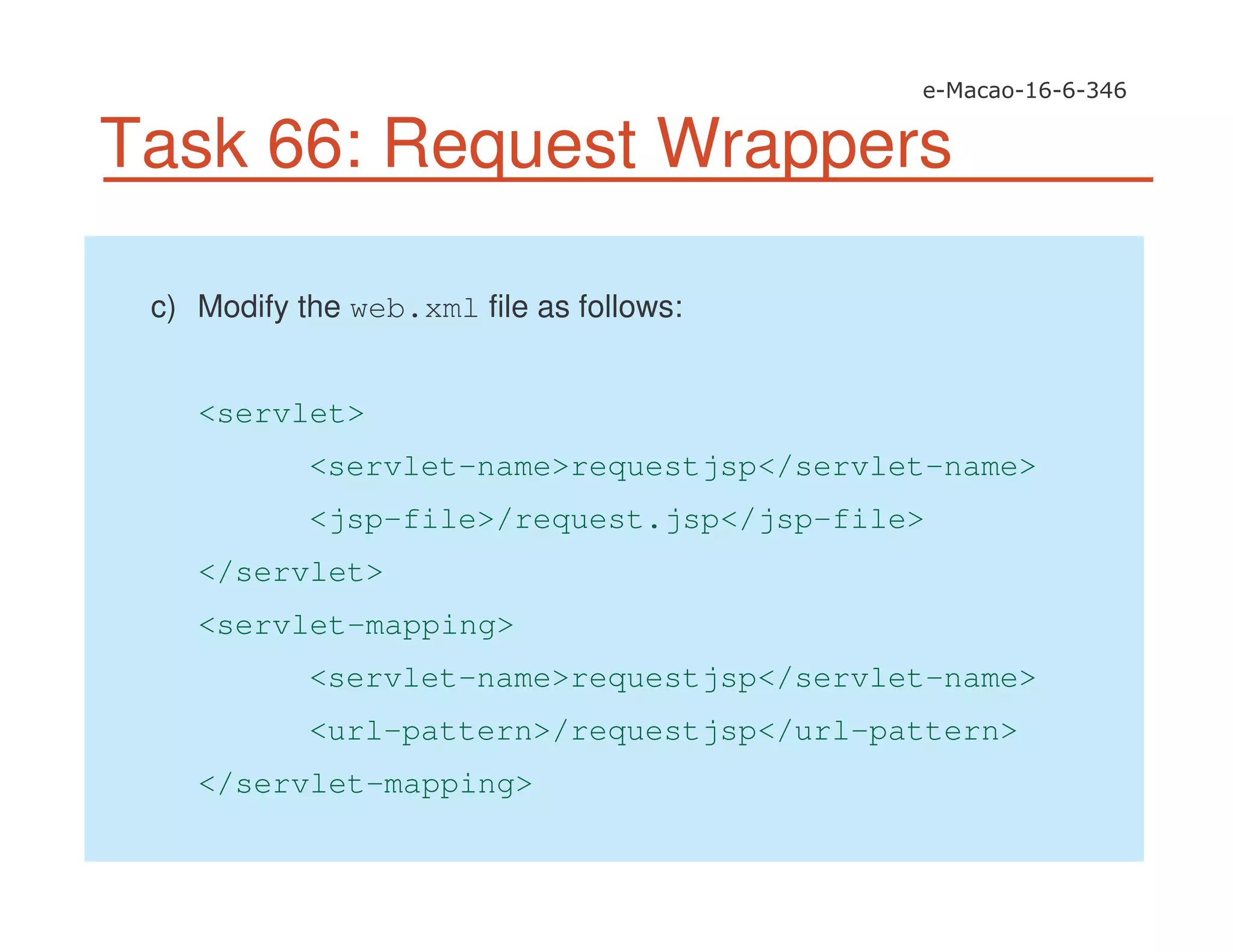 Task 66: Request Wrappers
c) Modify the web.xml file as follows:
<servlet>
<servlet-name>requestjsp</servlet-name>
<jsp-file>/request.jsp</jsp-file>
</servlet>
<servlet-mapping>
<servlet-name>requestjsp</servlet-name>
<url-pattern>/requestjsp</url-pattern>
</servlet-mapping>
 