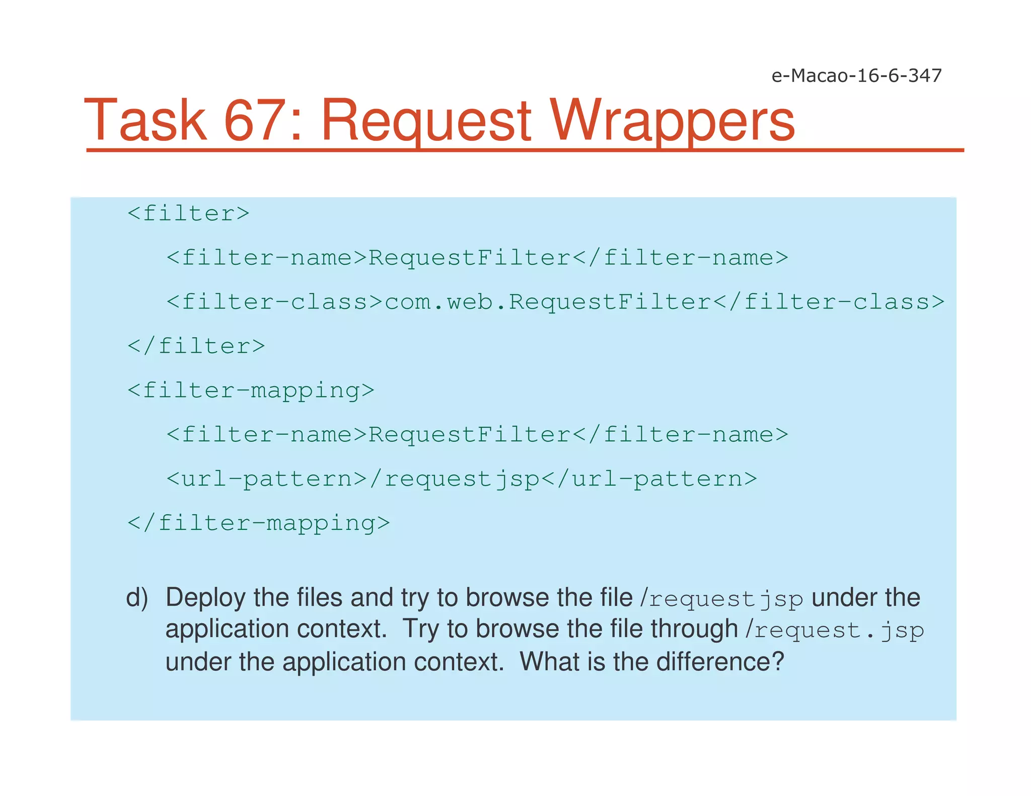 Task 67: Request Wrappers
<filter>
<filter-name>RequestFilter</filter-name>
<filter-class>com.web.RequestFilter</filter-class>
</filter>
<filter-mapping>
<filter-name>RequestFilter</filter-name>
<url-pattern>/requestjsp</url-pattern>
</filter-mapping>
d) Deploy the files and try to browse the file /requestjsp under the
application context. Try to browse the file through /request.jsp
under the application context. What is the difference?
 