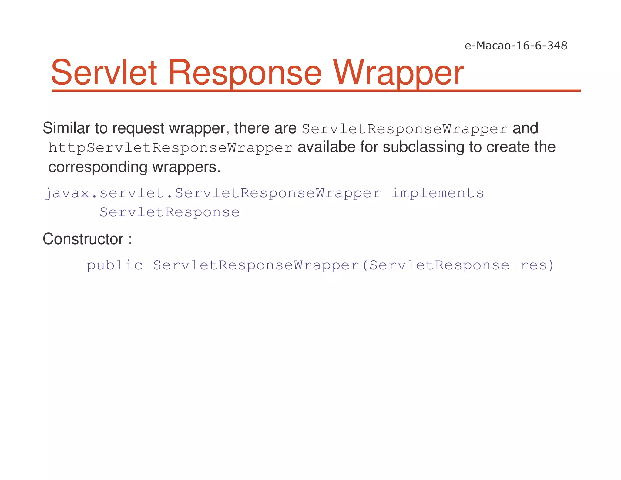 Servlet Response Wrapper
Similar to request wrapper, there are ServletResponseWrapper and
httpServletResponseWrapper availabe for subclassing to create the
corresponding wrappers.
javax.servlet.ServletResponseWrapper implements
ServletResponse
Constructor :
public ServletResponseWrapper(ServletResponse res)
 