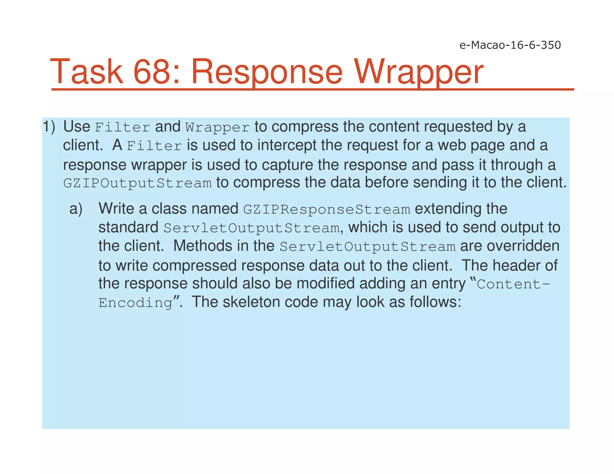 Task 68: Response Wrapper
1) Use Filter and Wrapper to compress the content requested by a
client. A Filter is used to intercept the request for a web page and a
response wrapper is used to capture the response and pass it through a
GZIPOutputStream to compress the data before sending it to the client.
a) Write a class named GZIPResponseStream extending the
standard ServletOutputStream, which is used to send output to
the client. Methods in the ServletOutputStream are overridden
to write compressed response data out to the client. The header of
the response should also be modified adding an entry Content-
Encoding . The skeleton code may look as follows:
 