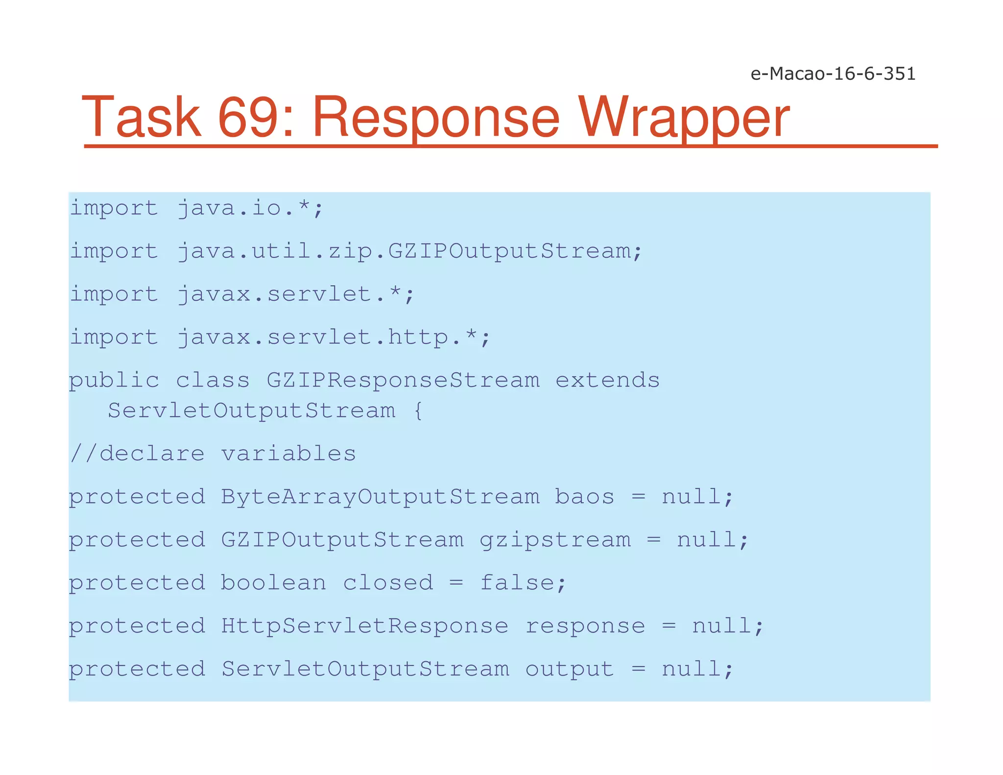 Task 69: Response Wrapper
import java.io.*;
import java.util.zip.GZIPOutputStream;
import javax.servlet.*;
import javax.servlet.http.*;
public class GZIPResponseStream extends
ServletOutputStream {
//declare variables
protected ByteArrayOutputStream baos = null;
protected GZIPOutputStream gzipstream = null;
protected boolean closed = false;
protected HttpServletResponse response = null;
protected ServletOutputStream output = null;
 