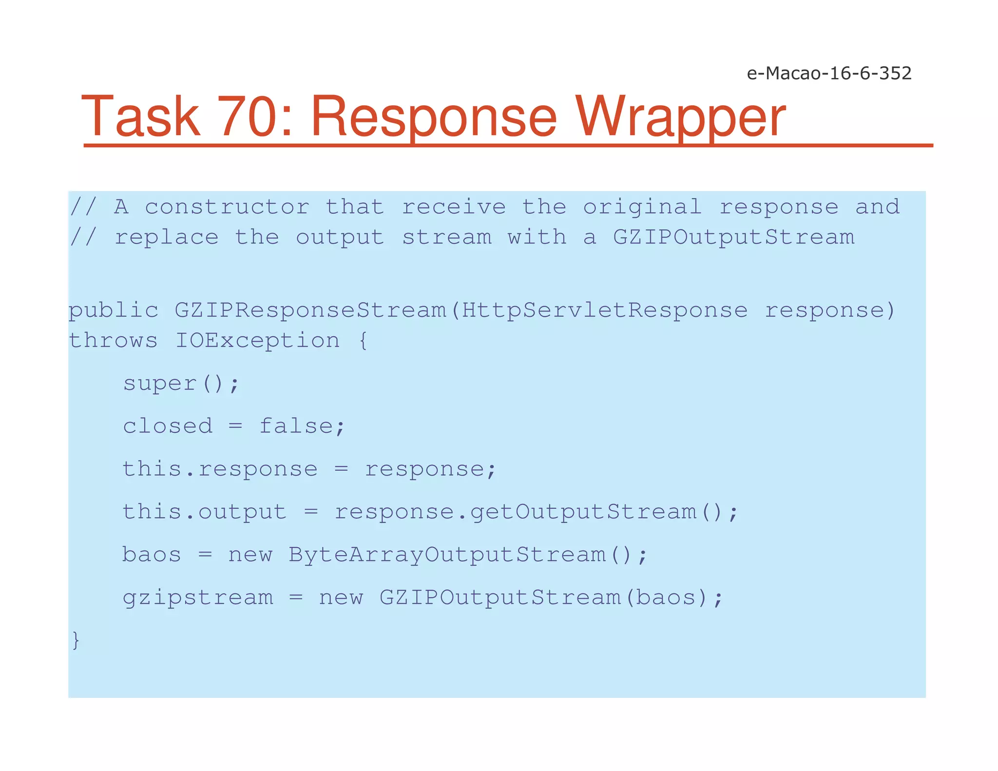 Task 70: Response Wrapper
// A constructor that receive the original response and
// replace the output stream with a GZIPOutputStream
public GZIPResponseStream(HttpServletResponse response)
throws IOException {
super();
closed = false;
this.response = response;
this.output = response.getOutputStream();
baos = new ByteArrayOutputStream();
gzipstream = new GZIPOutputStream(baos);
}
 