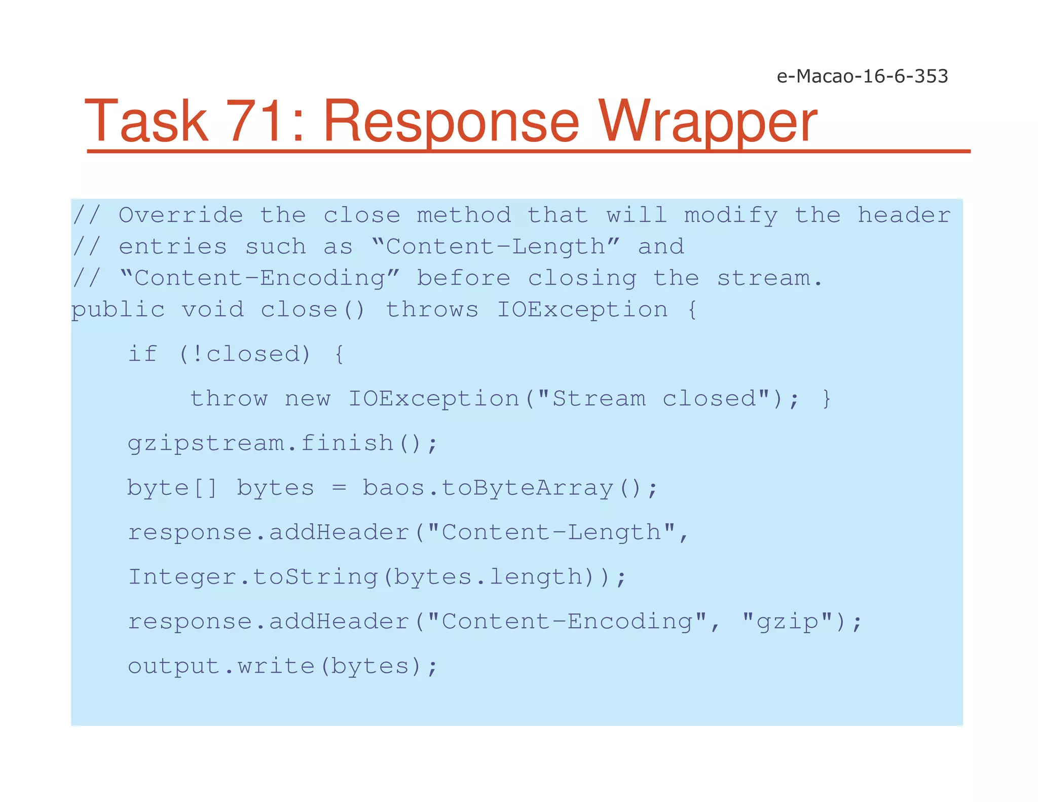 Task 71: Response Wrapper
// Override the close method that will modify the header
// entries such as “Content-Length” and
// “Content-Encoding” before closing the stream.
public void close() throws IOException {
if (!closed) {
throw new IOException("Stream closed"); }
gzipstream.finish();
byte[] bytes = baos.toByteArray();
response.addHeader("Content-Length",
Integer.toString(bytes.length));
response.addHeader("Content-Encoding", "gzip");
output.write(bytes);
 