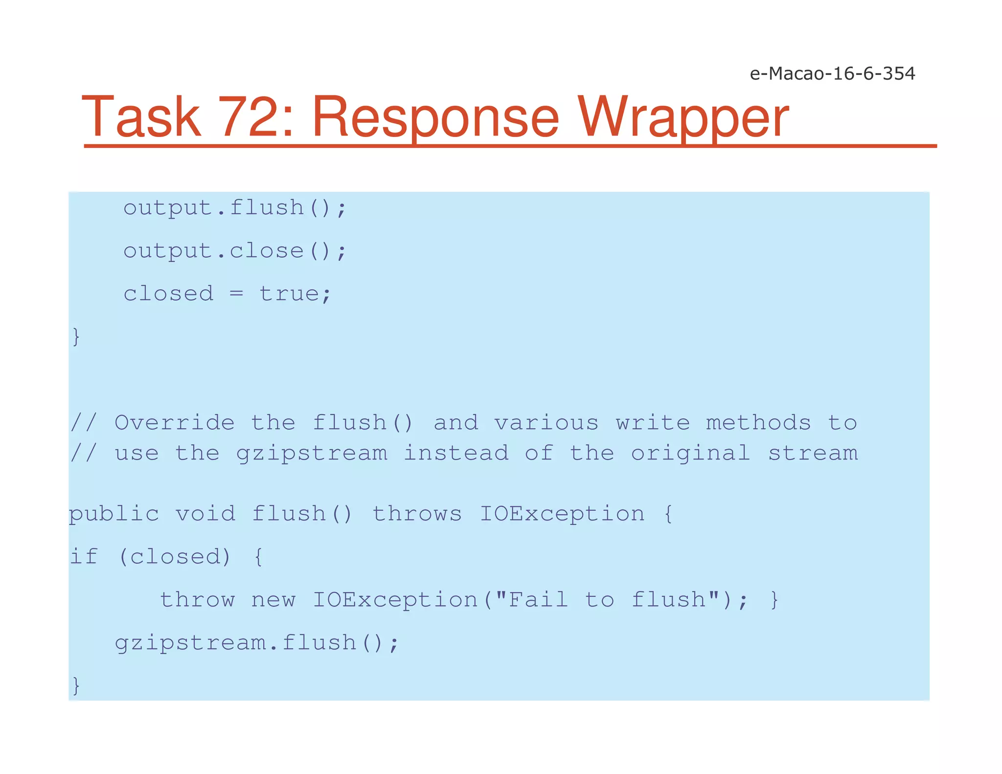 Task 72: Response Wrapper
output.flush();
output.close();
closed = true;
}
// Override the flush() and various write methods to
// use the gzipstream instead of the original stream
public void flush() throws IOException {
if (closed) {
throw new IOException("Fail to flush"); }
gzipstream.flush();
}
 