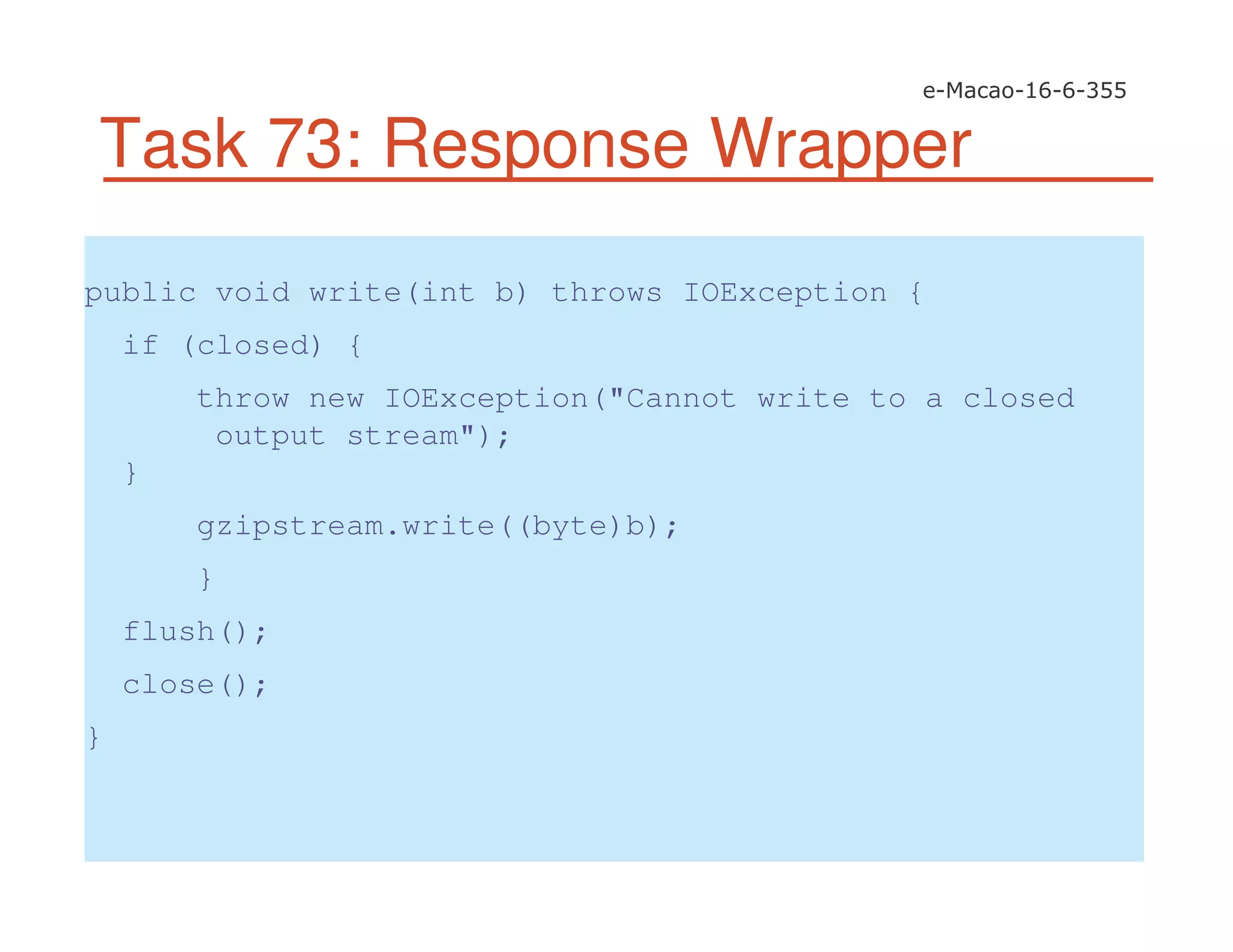 Task 73: Response Wrapper
public void write(int b) throws IOException {
if (closed) {
throw new IOException("Cannot write to a closed
output stream");
}
gzipstream.write((byte)b);
}
flush();
close();
}
 