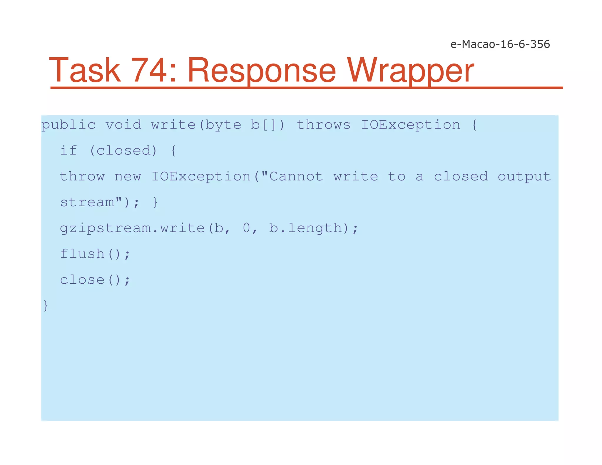 Task 74: Response Wrapper
public void write(byte b[]) throws IOException {
if (closed) {
throw new IOException("Cannot write to a closed output
stream"); }
gzipstream.write(b, 0, b.length);
flush();
close();
}
 