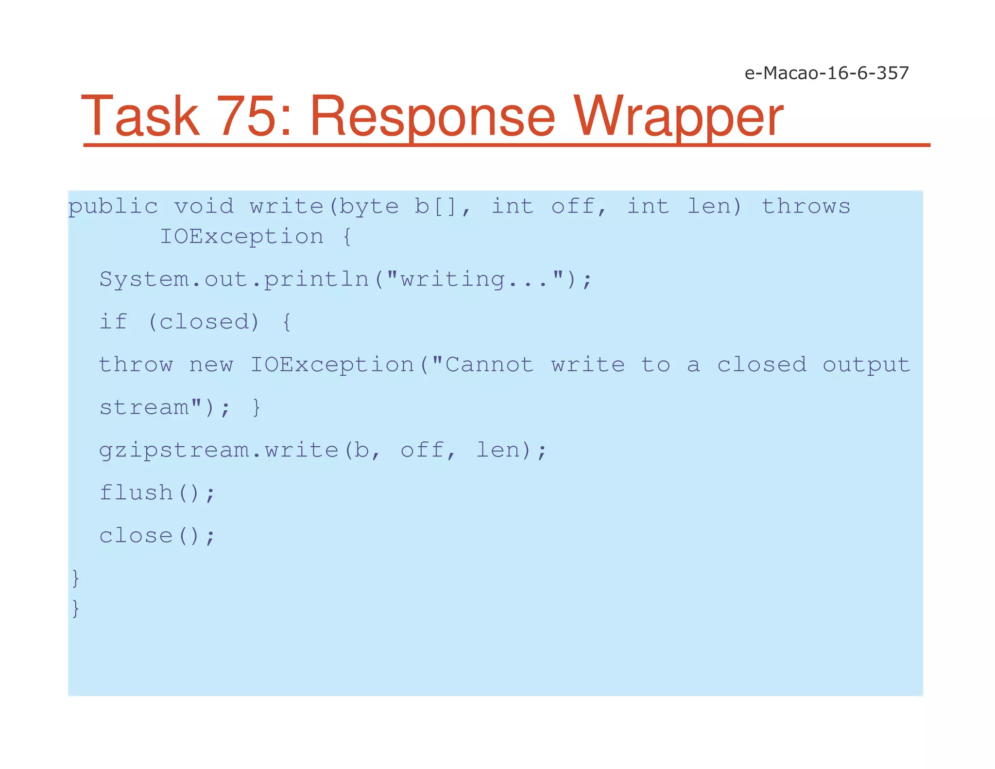 Task 75: Response Wrapper
public void write(byte b[], int off, int len) throws
IOException {
System.out.println("writing...");
if (closed) {
throw new IOException("Cannot write to a closed output
stream"); }
gzipstream.write(b, off, len);
flush();
close();
}
}
 