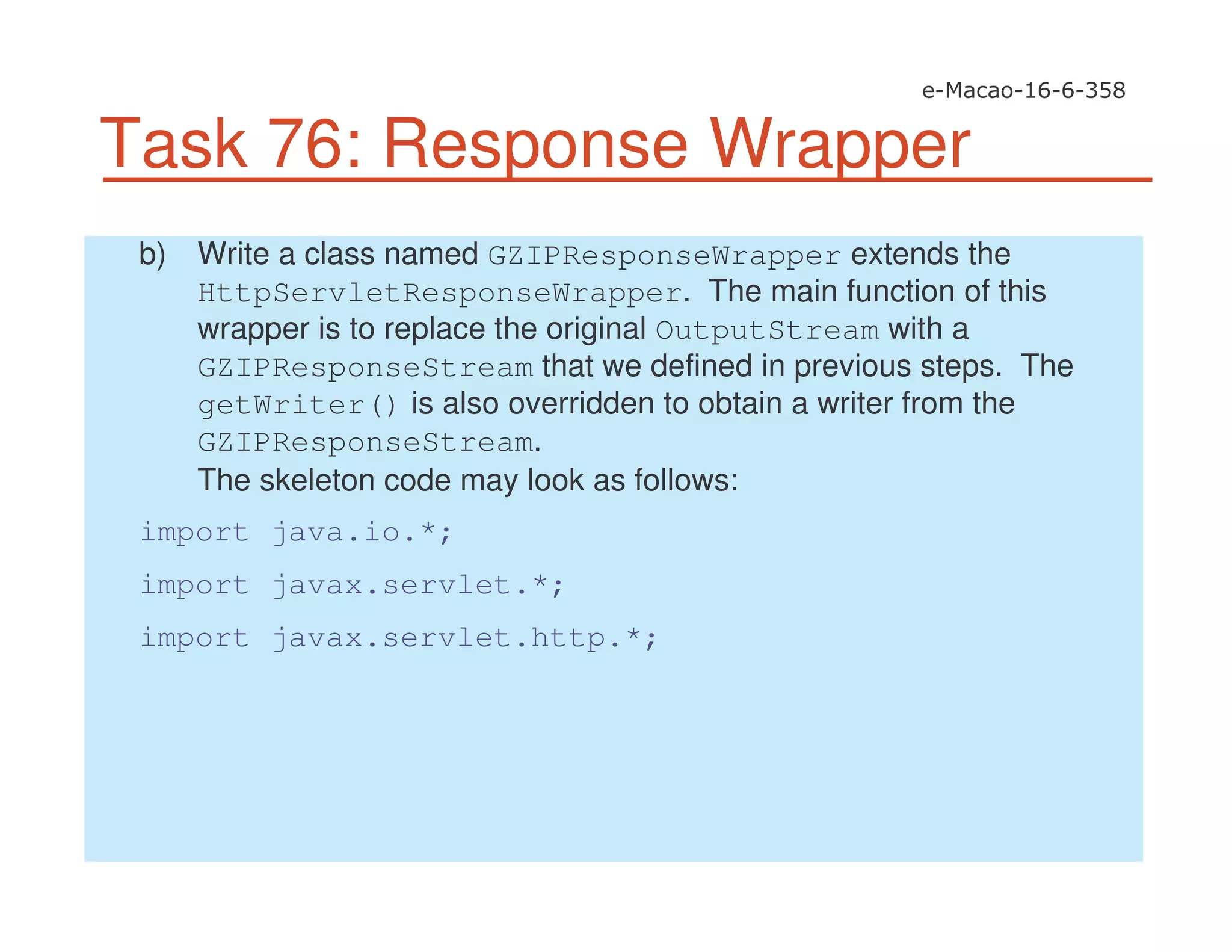 Task 76: Response Wrapper
b) Write a class named GZIPResponseWrapper extends the
HttpServletResponseWrapper. The main function of this
wrapper is to replace the original OutputStream with a
GZIPResponseStream that we defined in previous steps. The
getWriter() is also overridden to obtain a writer from the
GZIPResponseStream.
The skeleton code may look as follows:
import java.io.*;
import javax.servlet.*;
import javax.servlet.http.*;
 