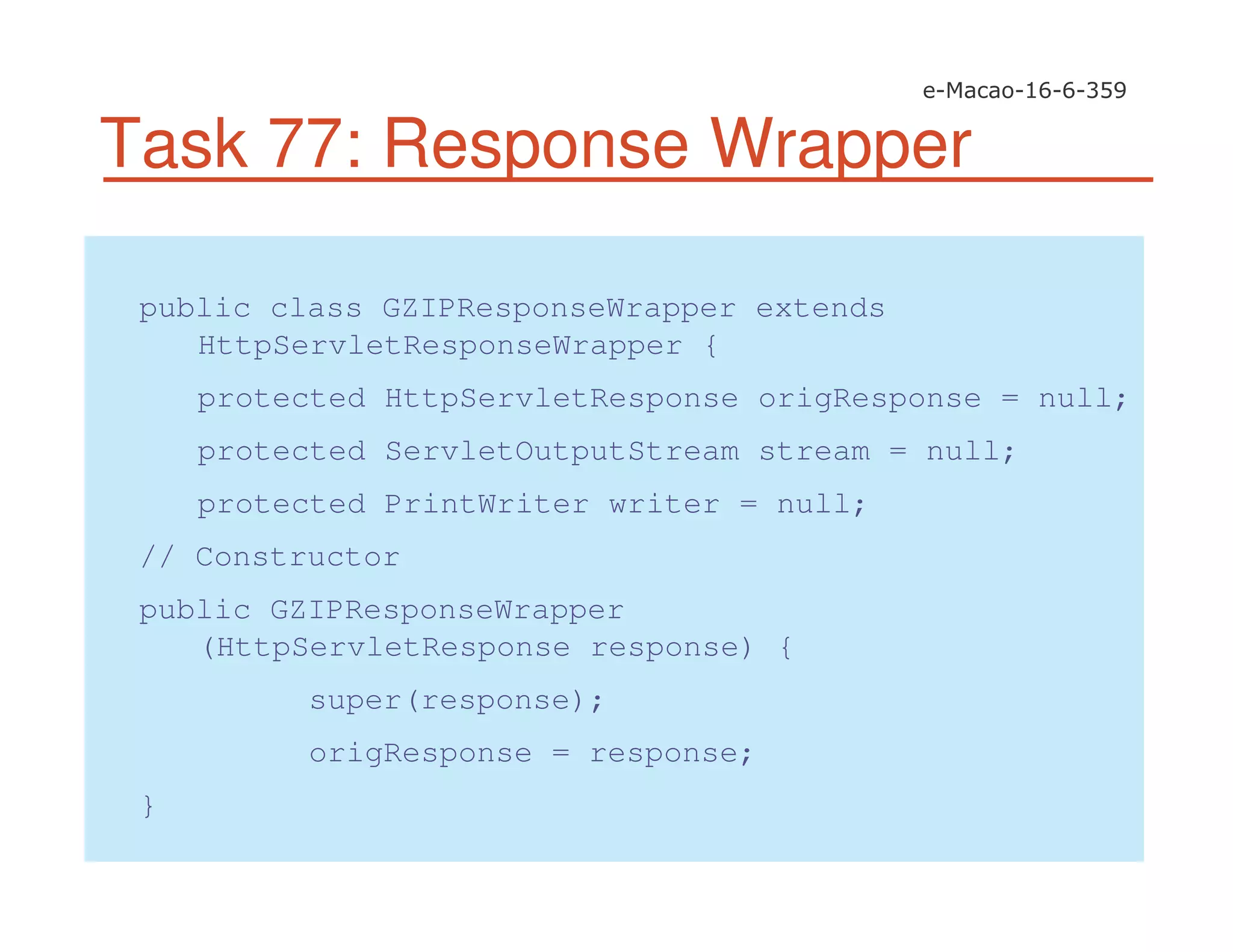 Task 77: Response Wrapper
public class GZIPResponseWrapper extends
HttpServletResponseWrapper {
protected HttpServletResponse origResponse = null;
protected ServletOutputStream stream = null;
protected PrintWriter writer = null;
// Constructor
public GZIPResponseWrapper
(HttpServletResponse response) {
super(response);
origResponse = response;
}
 