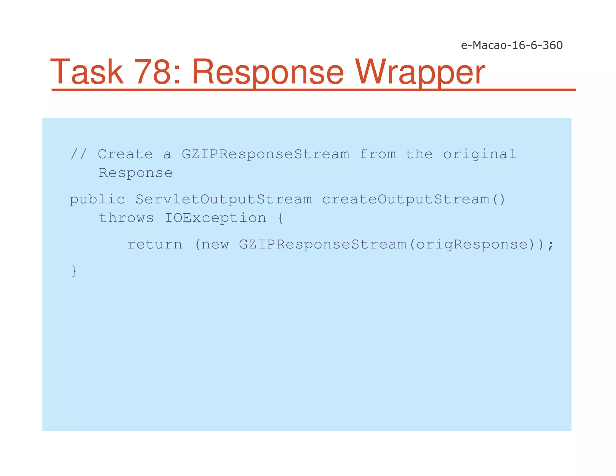 Task 78: Response Wrapper
// Create a GZIPResponseStream from the original
Response
public ServletOutputStream createOutputStream()
throws IOException {
return (new GZIPResponseStream(origResponse));
}
 