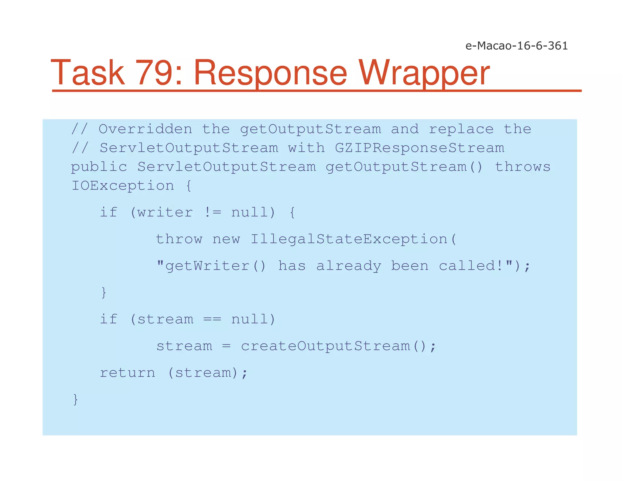 Task 79: Response Wrapper
// Overridden the getOutputStream and replace the
// ServletOutputStream with GZIPResponseStream
public ServletOutputStream getOutputStream() throws
IOException {
if (writer != null) {
throw new IllegalStateException(
"getWriter() has already been called!");
}
if (stream == null)
stream = createOutputStream();
return (stream);
}
 