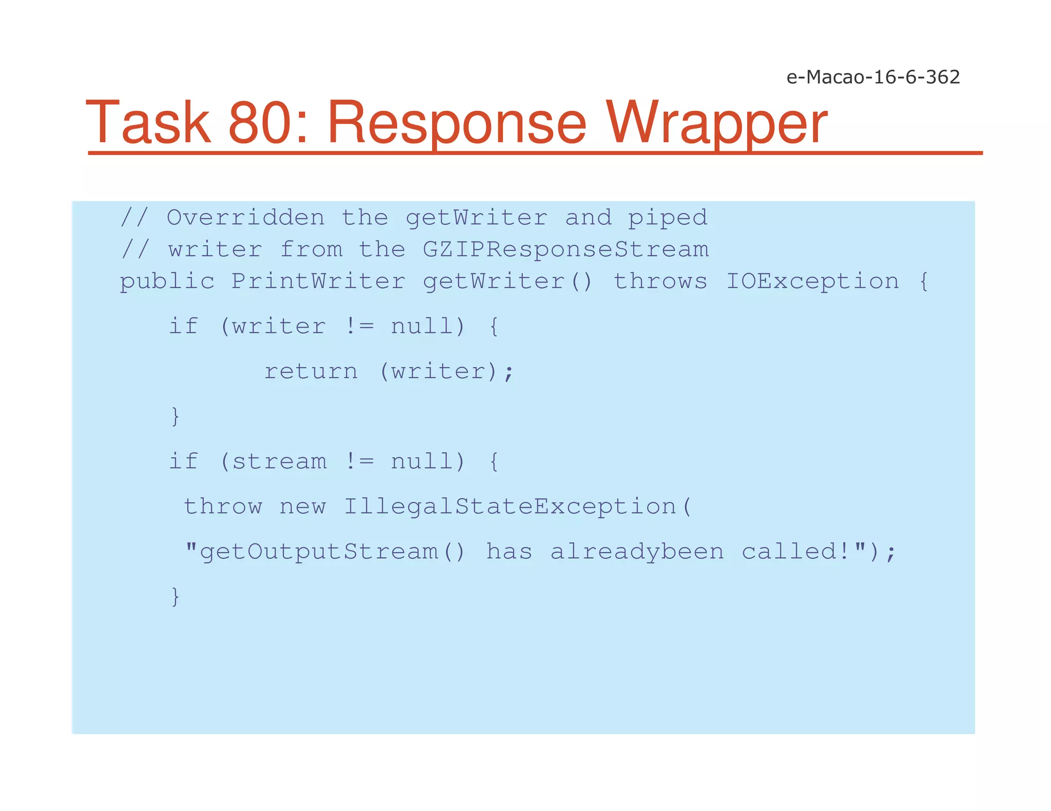 Task 80: Response Wrapper
// Overridden the getWriter and piped
// writer from the GZIPResponseStream
public PrintWriter getWriter() throws IOException {
if (writer != null) {
return (writer);
}
if (stream != null) {
throw new IllegalStateException(
"getOutputStream() has alreadybeen called!");
}
 