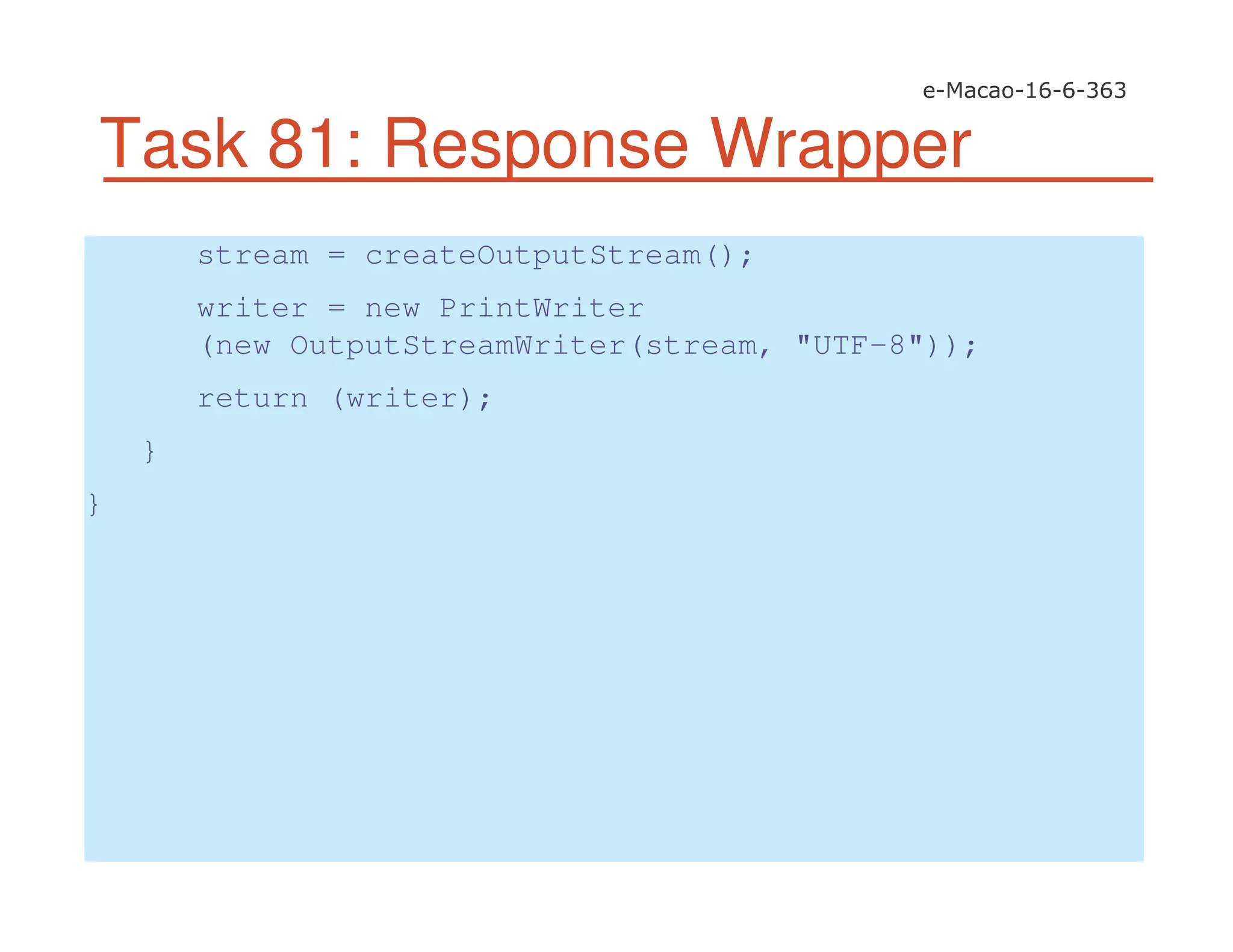 Task 81: Response Wrapper
stream = createOutputStream();
writer = new PrintWriter
(new OutputStreamWriter(stream, "UTF-8"));
return (writer);
}
}
 