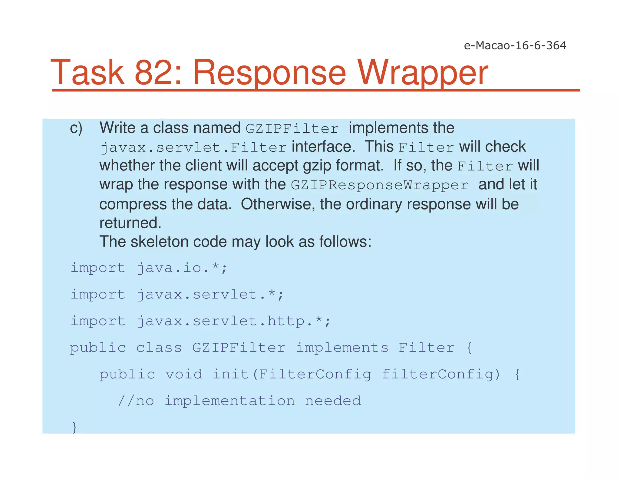 Task 82: Response Wrapper
c) Write a class named GZIPFilter implements the
javax.servlet.Filter interface. This Filter will check
whether the client will accept gzip format. If so, the Filter will
wrap the response with the GZIPResponseWrapper and let it
compress the data. Otherwise, the ordinary response will be
returned.
The skeleton code may look as follows:
import java.io.*;
import javax.servlet.*;
import javax.servlet.http.*;
public class GZIPFilter implements Filter {
public void init(FilterConfig filterConfig) {
//no implementation needed
}
 