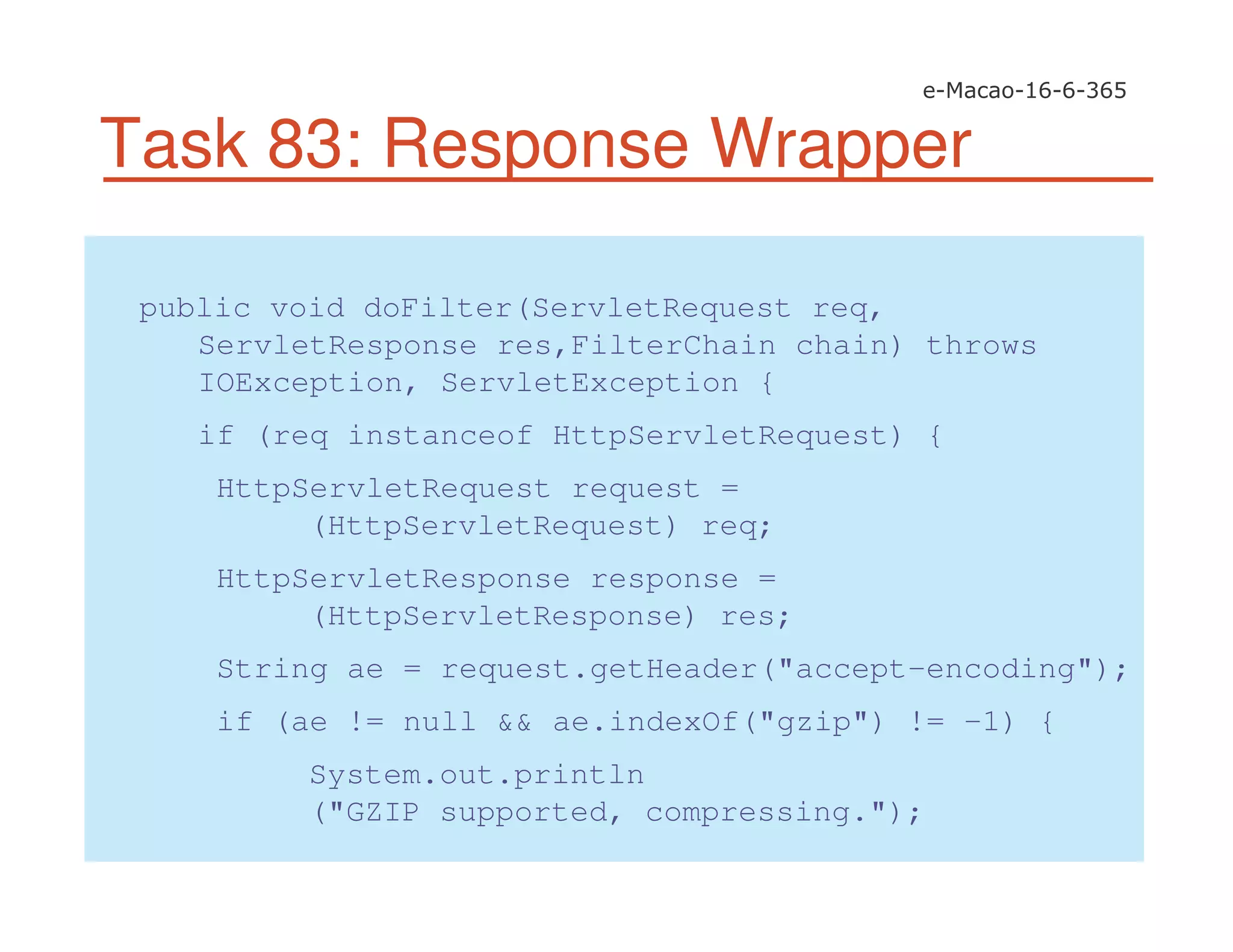 Task 83: Response Wrapper
public void doFilter(ServletRequest req,
ServletResponse res,FilterChain chain) throws
IOException, ServletException {
if (req instanceof HttpServletRequest) {
HttpServletRequest request =
(HttpServletRequest) req;
HttpServletResponse response =
(HttpServletResponse) res;
String ae = request.getHeader("accept-encoding");
if (ae != null && ae.indexOf("gzip") != -1) {
System.out.println
("GZIP supported, compressing.");
 