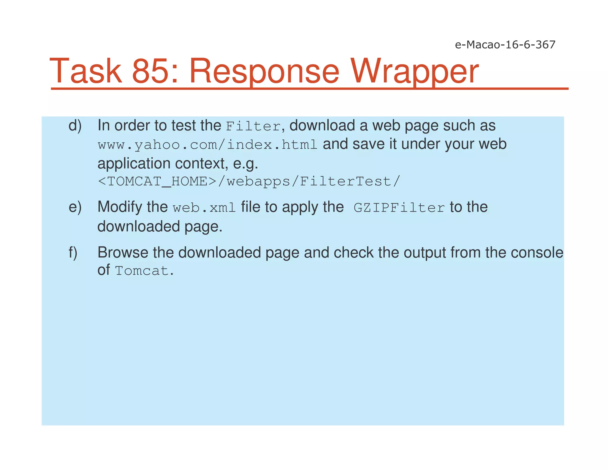 Task 85: Response Wrapper
d) In order to test the Filter, download a web page such as
www.yahoo.com/index.html and save it under your web
application context, e.g.
<TOMCAT_HOME>/webapps/FilterTest/
e) Modify the web.xml file to apply the GZIPFilter to the
downloaded page.
f) Browse the downloaded page and check the output from the console
of Tomcat.
 