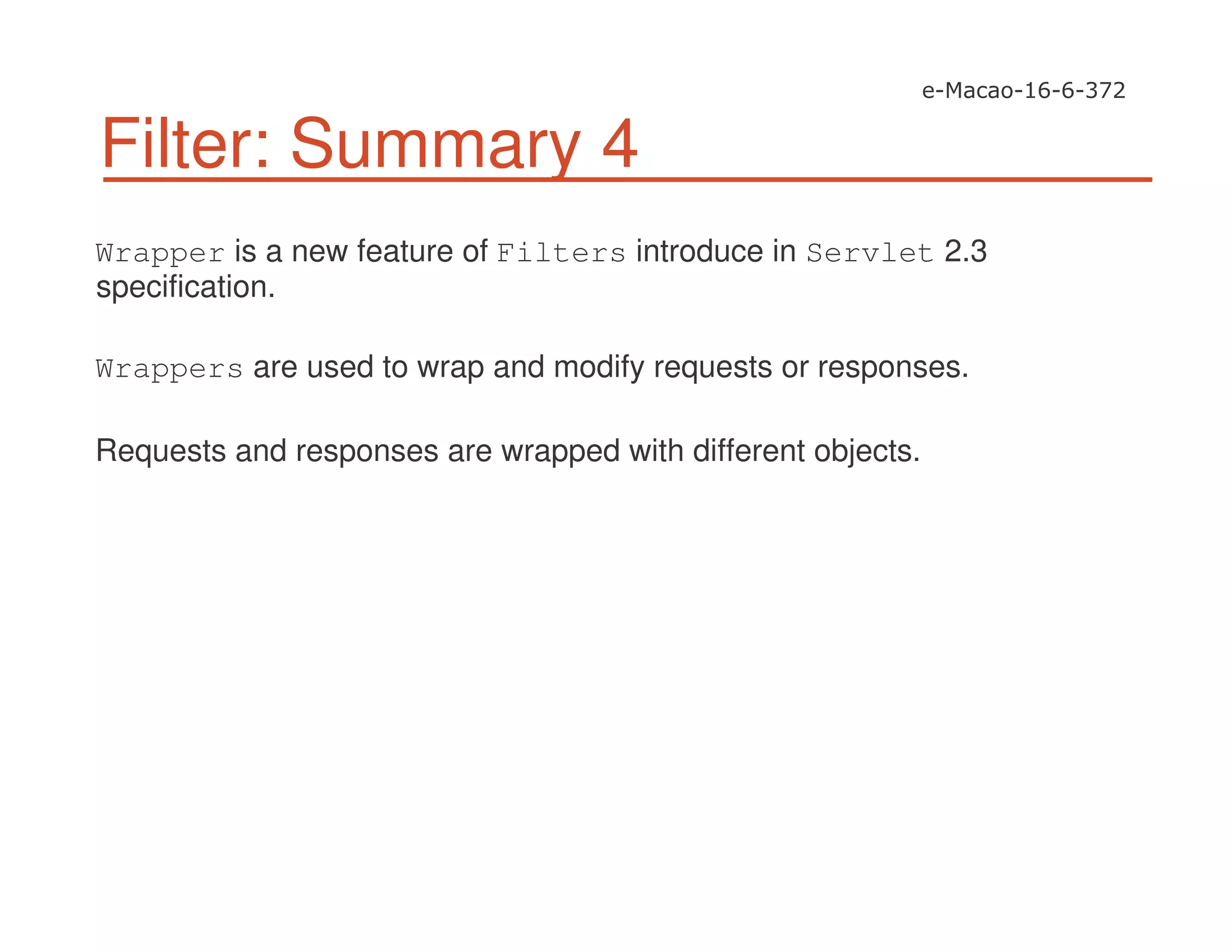 Filter: Summary 4
Wrapper is a new feature of Filters introduce in Servlet 2.3
specification.
Wrappers are used to wrap and modify requests or responses.
Requests and responses are wrapped with different objects.
 