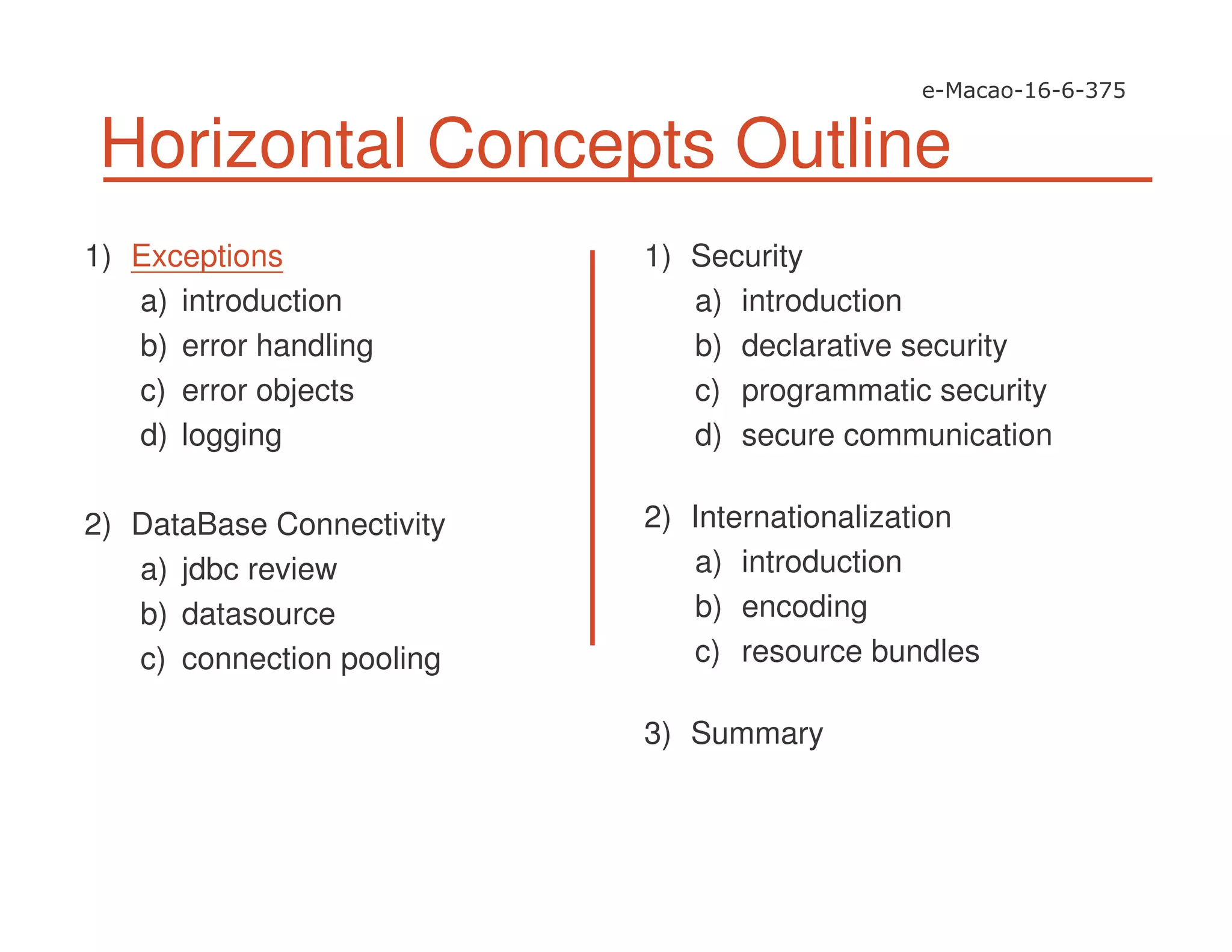 Horizontal Concepts Outline
1) Exceptions
a) introduction
b) error handling
c) error objects
d) logging
2) DataBase Connectivity
a) jdbc review
b) datasource
c) connection pooling
1) Security
a) introduction
b) declarative security
c) programmatic security
d) secure communication
2) Internationalization
a) introduction
b) encoding
c) resource bundles
3) Summary
 