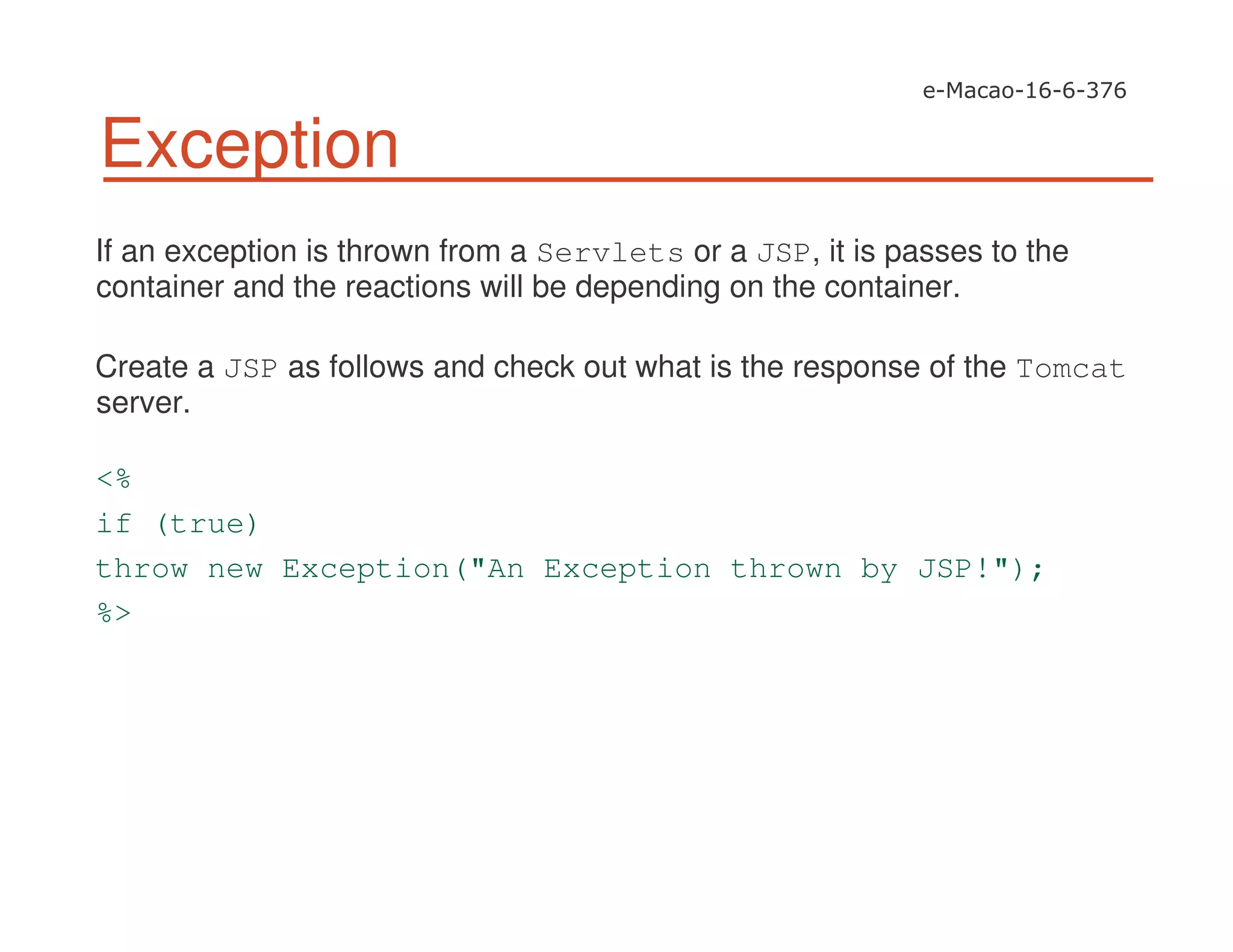 Exception
If an exception is thrown from a Servlets or a JSP, it is passes to the
container and the reactions will be depending on the container.
Create a JSP as follows and check out what is the response of the Tomcat
server.
<%
if (true)
throw new Exception("An Exception thrown by JSP!");
%>
 