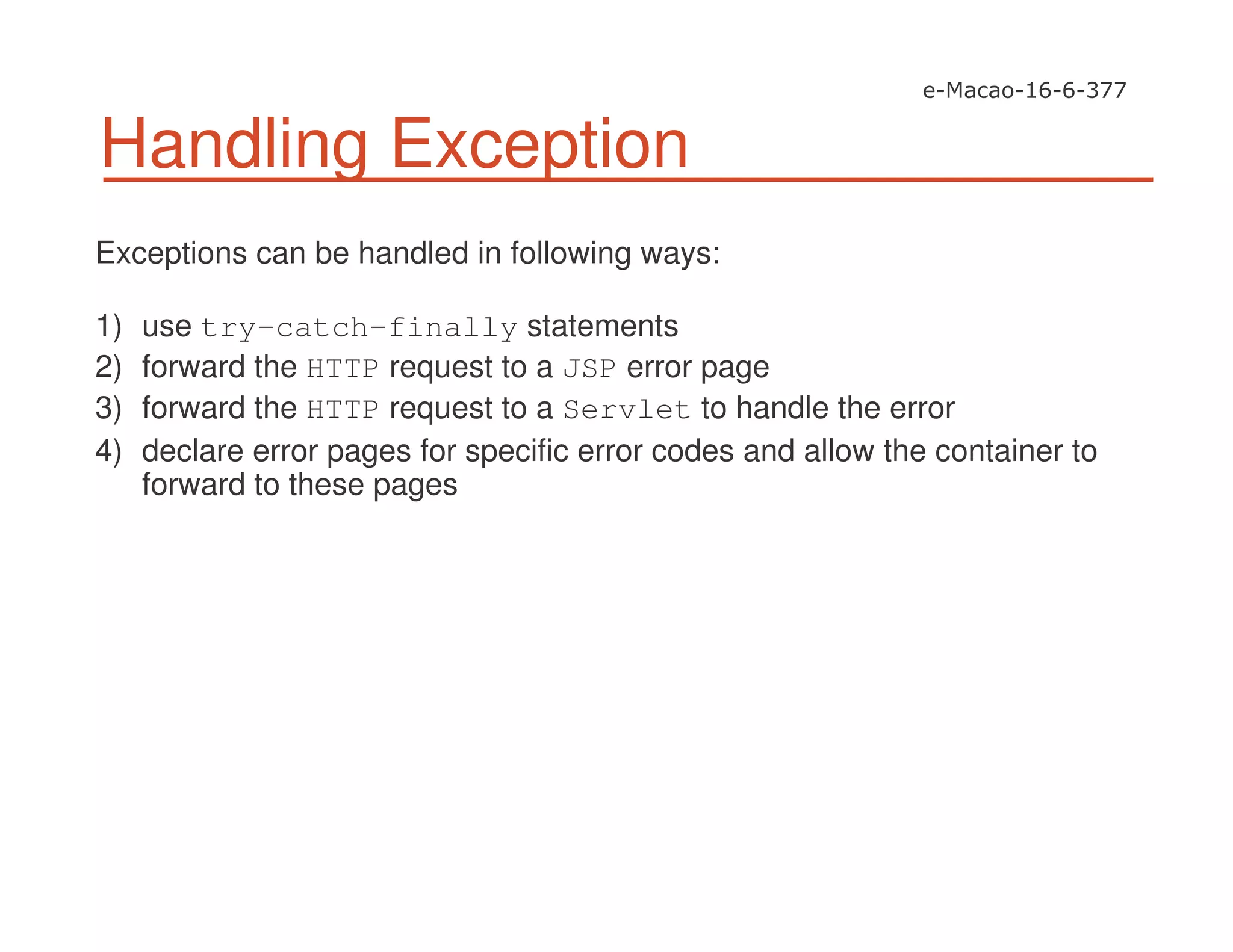 Handling Exception
Exceptions can be handled in following ways:
1) use try-catch-finally statements
2) forward the HTTP request to a JSP error page
3) forward the HTTP request to a Servlet to handle the error
4) declare error pages for specific error codes and allow the container to
forward to these pages
 