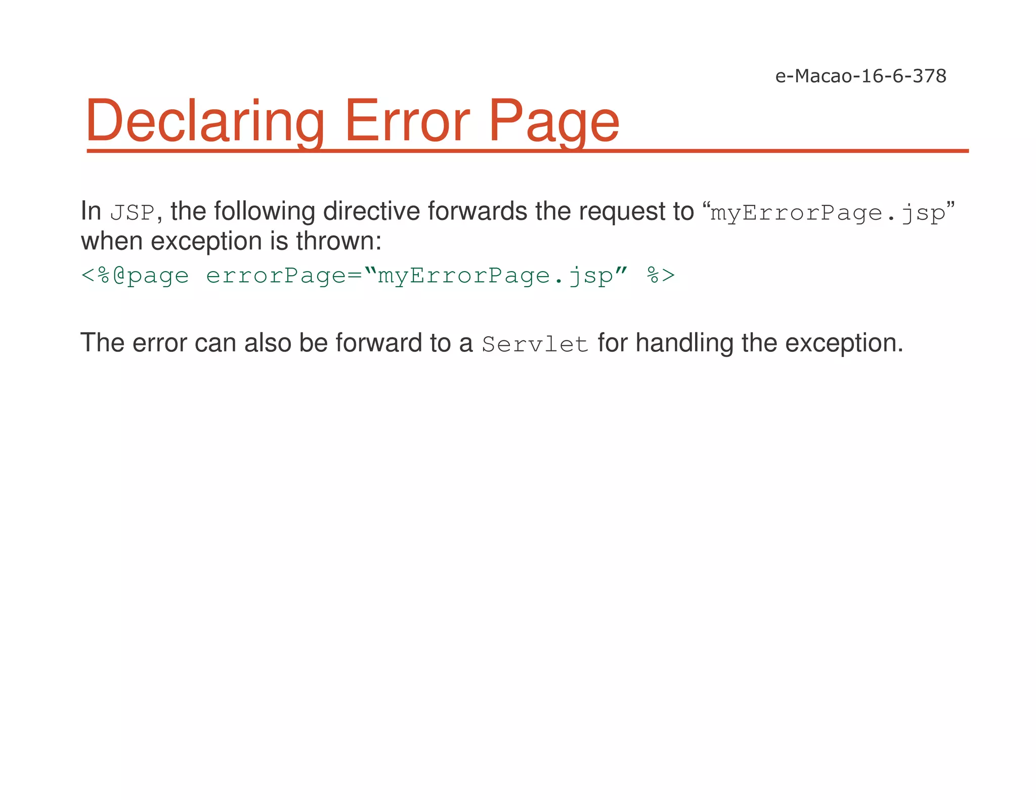 Declaring Error Page
In JSP, the following directive forwards the request to “myErrorPage.jsp”
when exception is thrown:
<%@page errorPage=“myErrorPage.jsp” %>
The error can also be forward to a Servlet for handling the exception.
 