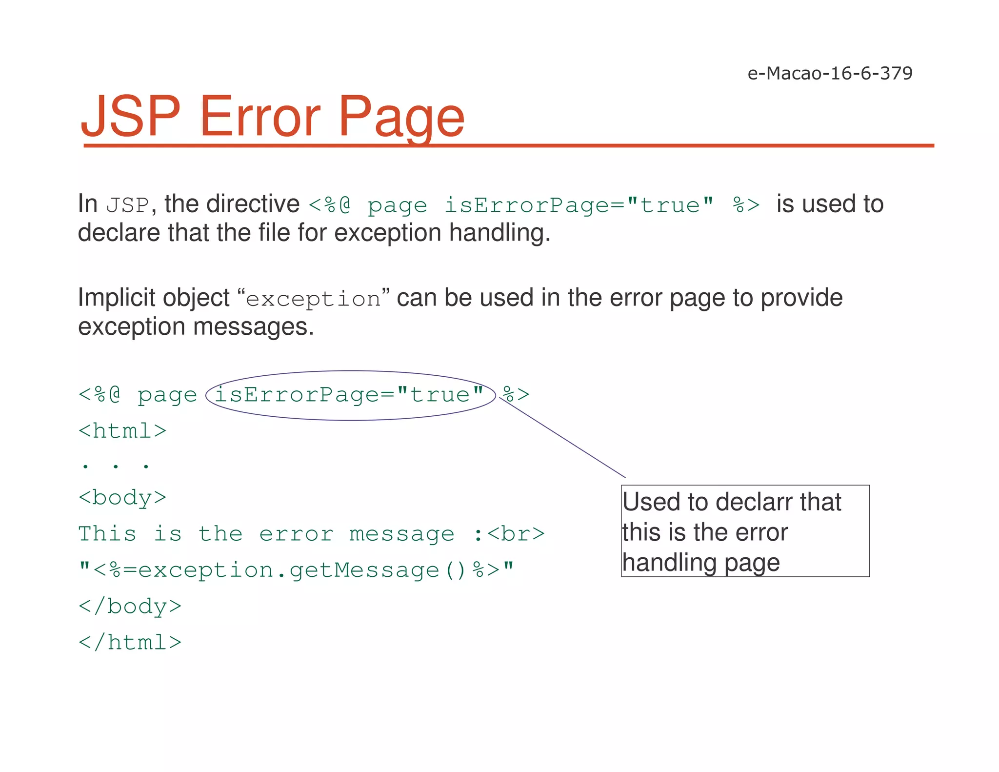 JSP Error Page
In JSP, the directive <%@ page isErrorPage="true" %> is used to
declare that the file for exception handling.
Implicit object “exception” can be used in the error page to provide
exception messages.
<%@ page isErrorPage="true" %>
<html>
. . .
<body>
This is the error message :<br>
"<%=exception.getMessage()%>"
</body>
</html>
Used to declarr that
this is the error
handling page
 