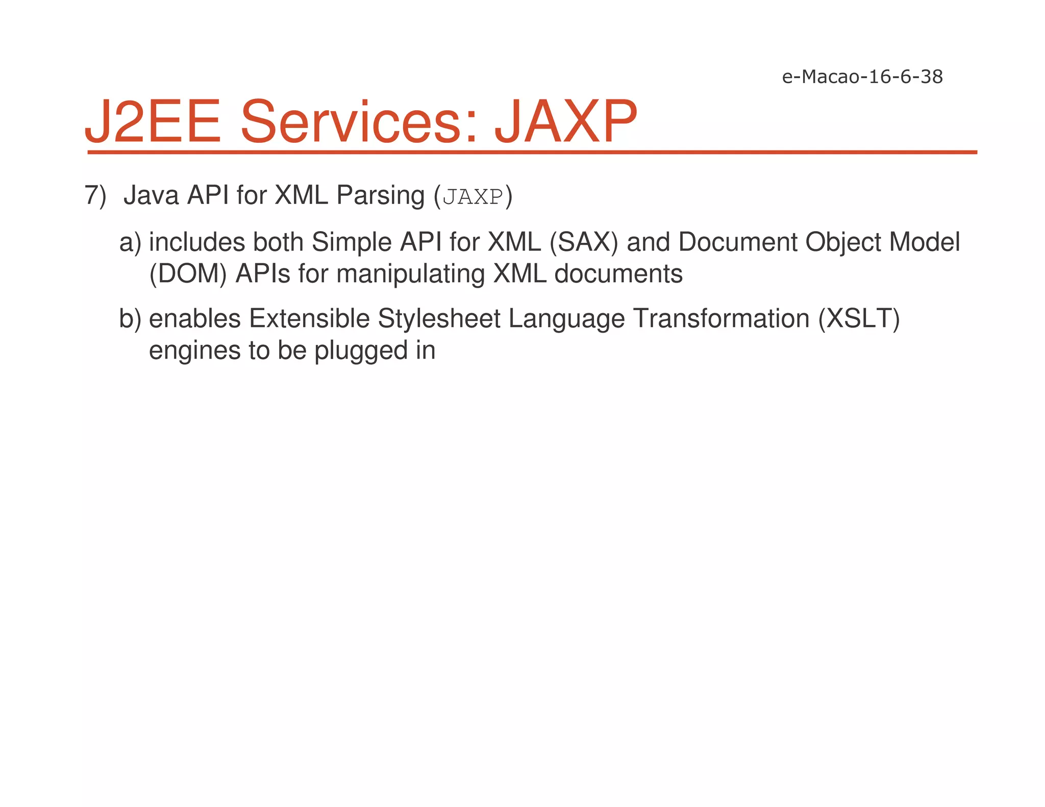 J2EE Services: JAXP
7) Java API for XML Parsing (JAXP)
a) includes both Simple API for XML (SAX) and Document Object Model
(DOM) APIs for manipulating XML documents
b) enables Extensible Stylesheet Language Transformation (XSLT)
engines to be plugged in
 