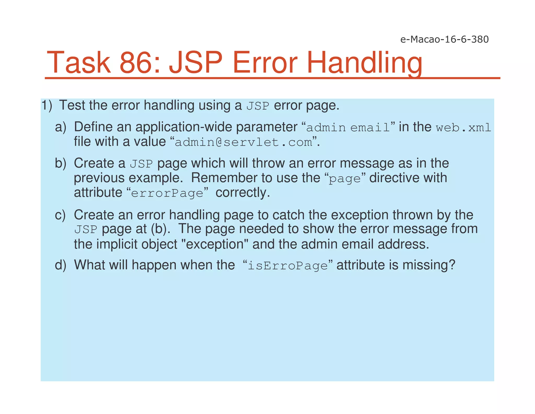 Task 86: JSP Error Handling
1) Test the error handling using a JSP error page.
a) Define an application-wide parameter “admin email” in the web.xml
file with a value “admin@servlet.com”.
b) Create a JSP page which will throw an error message as in the
previous example. Remember to use the “page” directive with
attribute “errorPage” correctly.
c) Create an error handling page to catch the exception thrown by the
JSP page at (b). The page needed to show the error message from
the implicit object "exception" and the admin email address.
d) What will happen when the “isErroPage” attribute is missing?
 