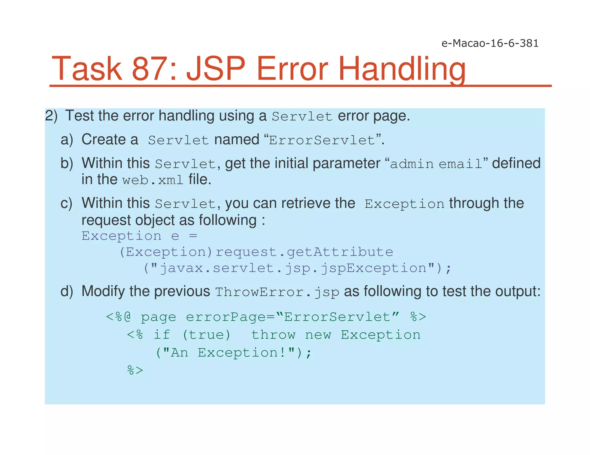 Task 87: JSP Error Handling
2) Test the error handling using a Servlet error page.
a) Create a Servlet named “ErrorServlet”.
b) Within this Servlet, get the initial parameter “admin email” defined
in the web.xml file.
c) Within this Servlet, you can retrieve the Exception through the
request object as following :
Exception e =
(Exception)request.getAttribute
("javax.servlet.jsp.jspException");
d) Modify the previous ThrowError.jsp as following to test the output:
<%@ page errorPage=“ErrorServlet” %>
<% if (true) throw new Exception
("An Exception!");
%>
 