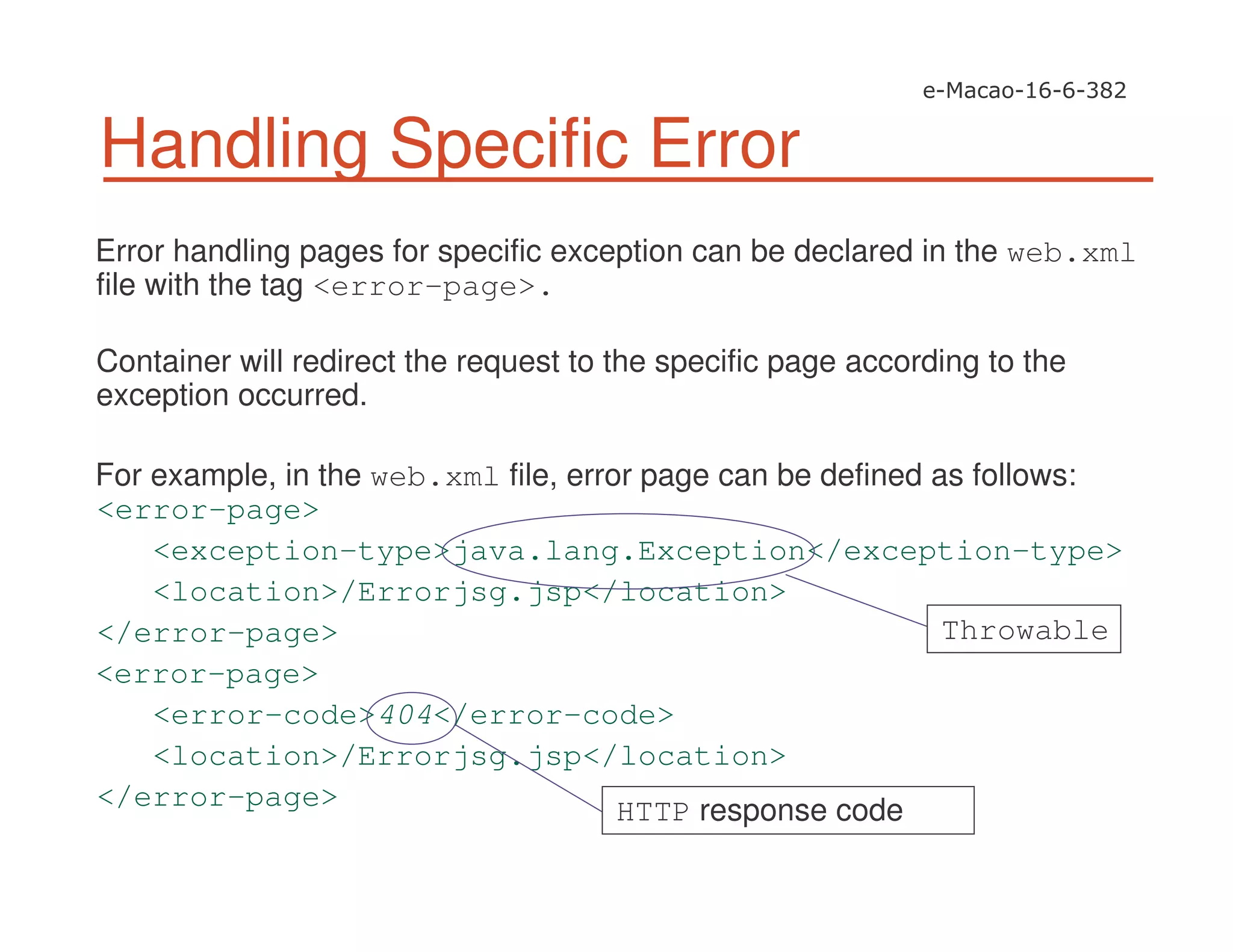 Handling Specific Error
Error handling pages for specific exception can be declared in the web.xml
file with the tag <error-page>.
Container will redirect the request to the specific page according to the
exception occurred.
For example, in the web.xml file, error page can be defined as follows:
<error-page>
<exception-type>java.lang.Exception</exception-type>
<location>/Errorjsg.jsp</location>
</error-page>
<error-page>
<error-code>404</error-code>
<location>/Errorjsg.jsp</location>
</error-page>
Throwable
HTTP response code
 