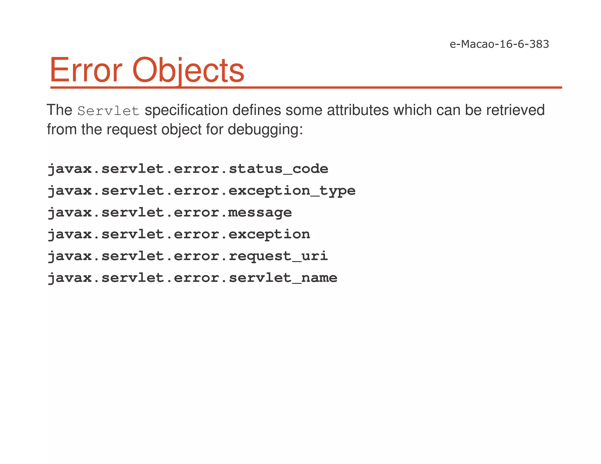 Error Objects
The Servlet specification defines some attributes which can be retrieved
from the request object for debugging:
javax.servlet.error.status_code
javax.servlet.error.exception_type
javax.servlet.error.message
javax.servlet.error.exception
javax.servlet.error.request_uri
javax.servlet.error.servlet_name
 