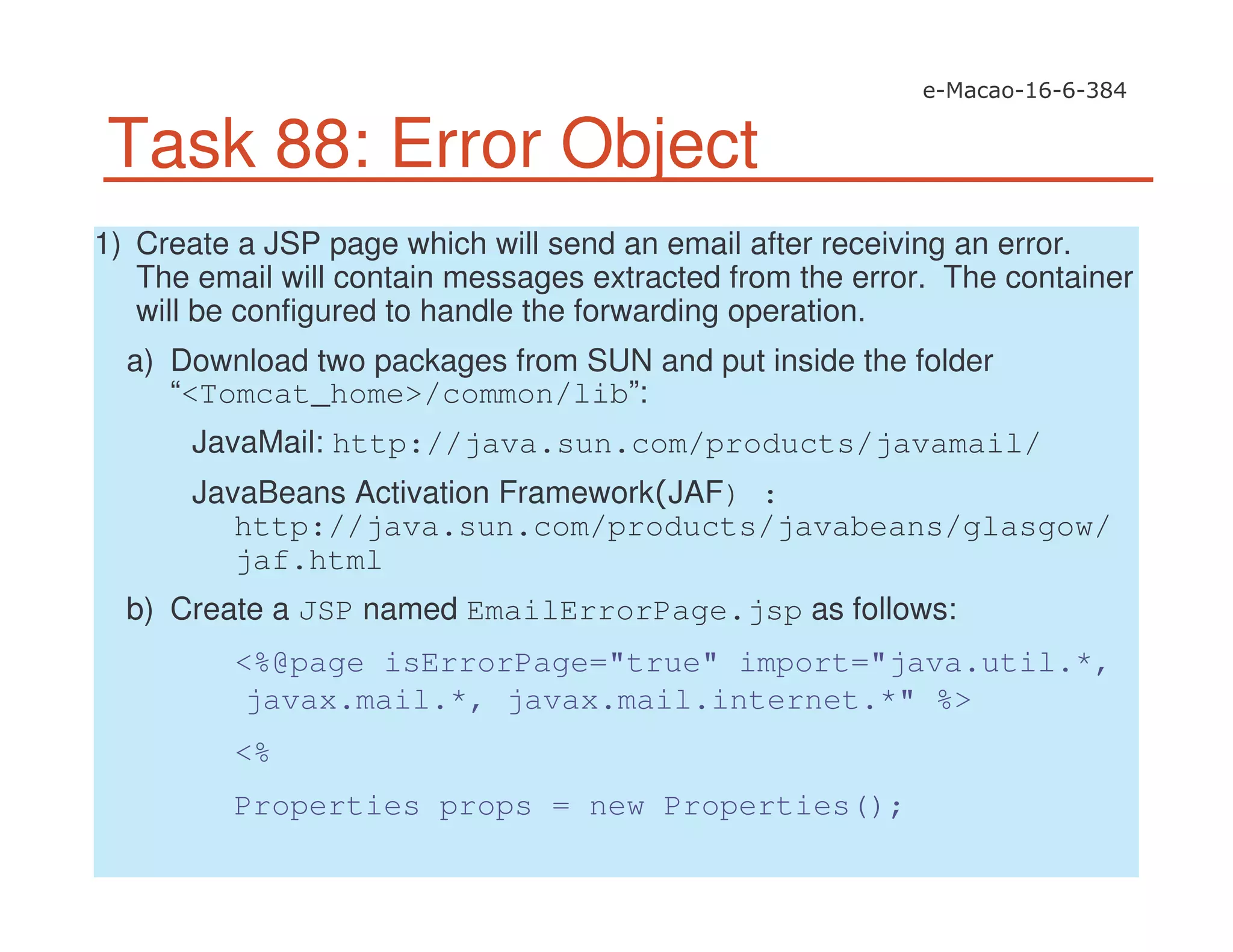 Task 88: Error Object
1) Create a JSP page which will send an email after receiving an error.
The email will contain messages extracted from the error. The container
will be configured to handle the forwarding operation.
a) Download two packages from SUN and put inside the folder
“<Tomcat_home>/common/lib”:
JavaMail: http://java.sun.com/products/javamail/
JavaBeans Activation Framework JAF) :
http://java.sun.com/products/javabeans/glasgow/
jaf.html
b) Create a JSP named EmailErrorPage.jsp as follows:
<%@page isErrorPage="true" import="java.util.*,
javax.mail.*, javax.mail.internet.*" %>
<%
Properties props = new Properties();
 