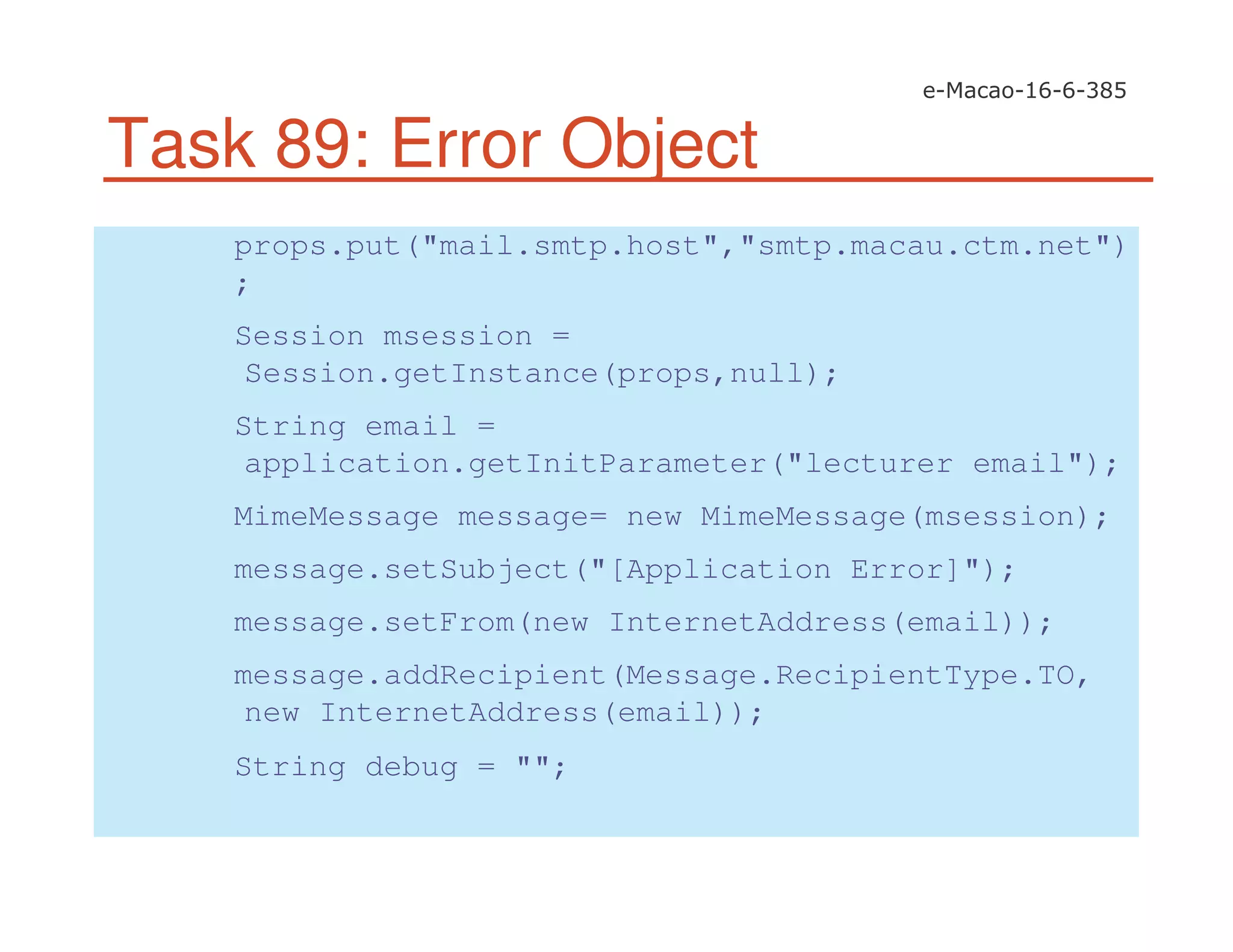 Task 89: Error Object
props.put("mail.smtp.host","smtp.macau.ctm.net")
;
Session msession =
Session.getInstance(props,null);
String email =
application.getInitParameter("lecturer email");
MimeMessage message= new MimeMessage(msession);
message.setSubject("[Application Error]");
message.setFrom(new InternetAddress(email));
message.addRecipient(Message.RecipientType.TO,
new InternetAddress(email));
String debug = "";
 