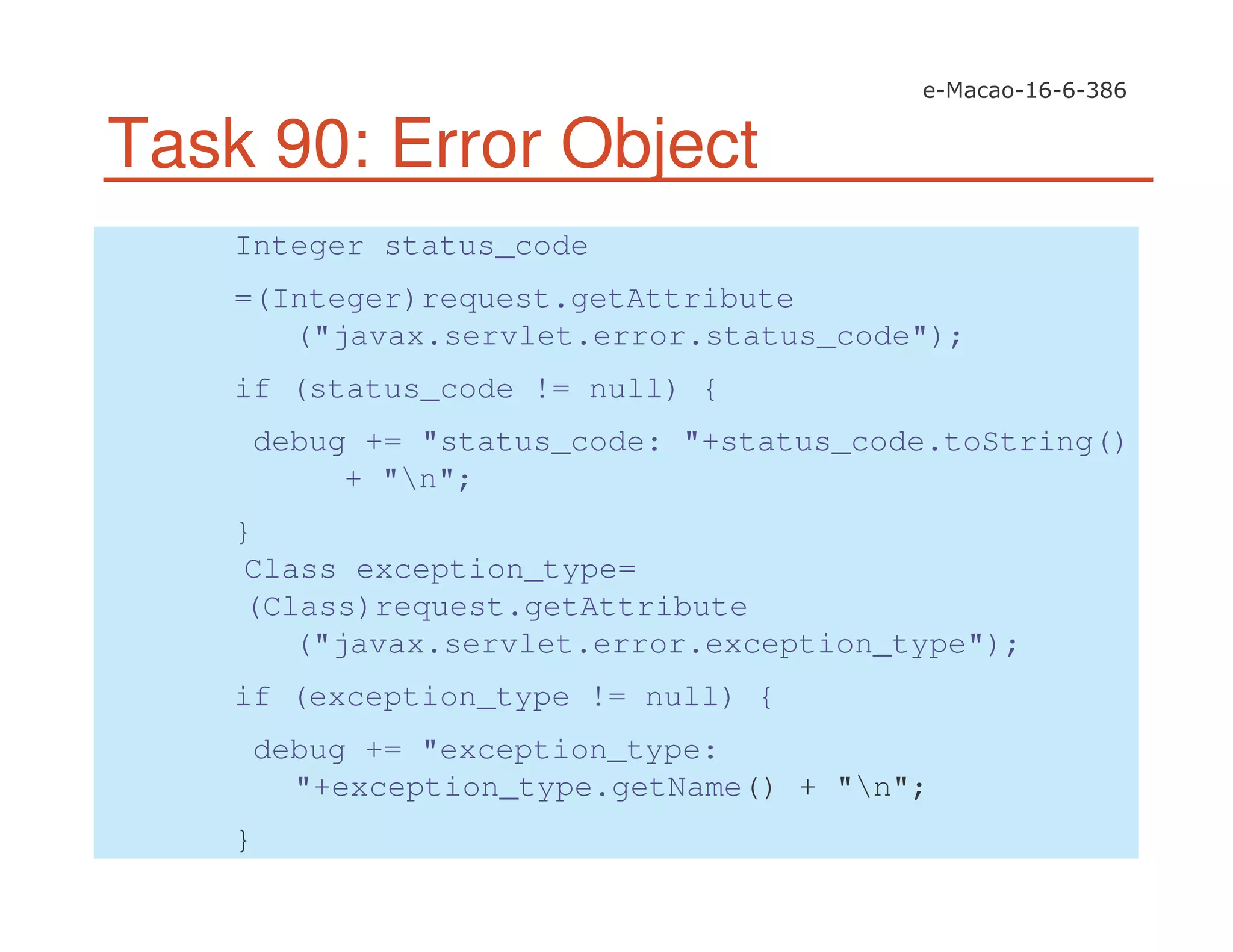 Task 90: Error Object
Integer status_code
=(Integer)request.getAttribute
("javax.servlet.error.status_code");
if (status_code != null) {
debug += "status_code: "+status_code.toString()
+ "n";
}
Class exception_type=
(Class)request.getAttribute
("javax.servlet.error.exception_type");
if (exception_type != null) {
debug += "exception_type:
"+exception_type.getName() + "n";
}
 