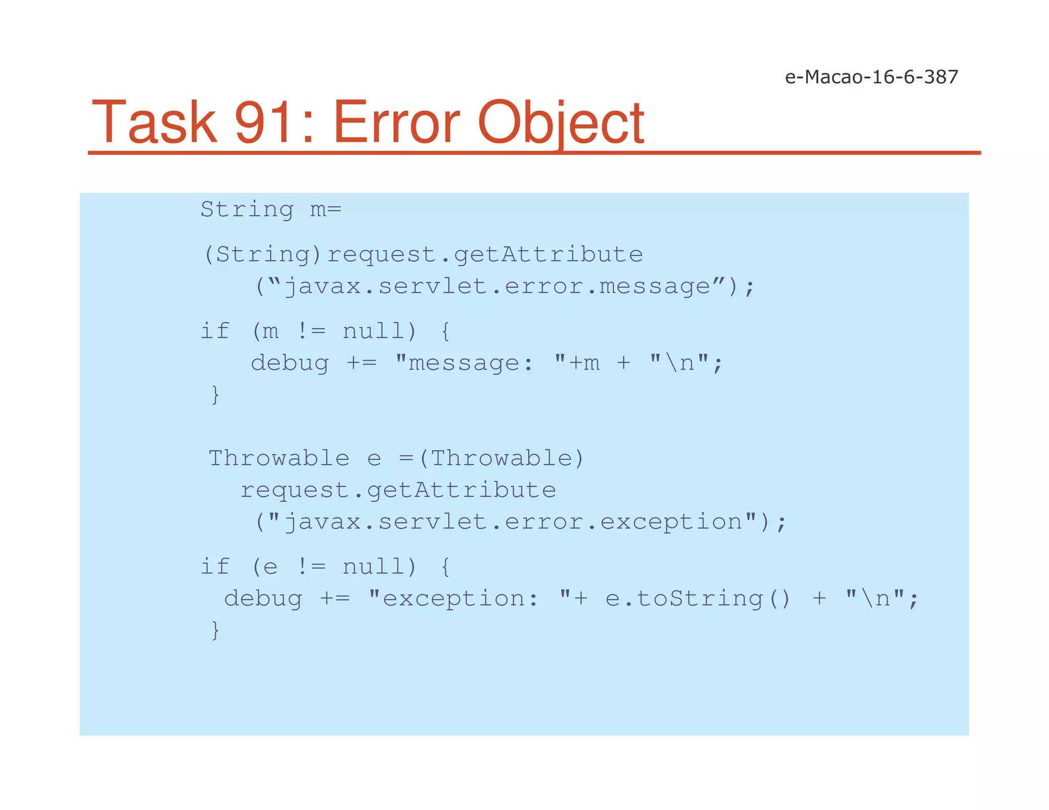Task 91: Error Object
String m=
(String)request.getAttribute
(“javax.servlet.error.message”);
if (m != null) {
debug += "message: "+m + "n";
}
Throwable e =(Throwable)
request.getAttribute
("javax.servlet.error.exception");
if (e != null) {
debug += "exception: "+ e.toString() + "n";
}
 