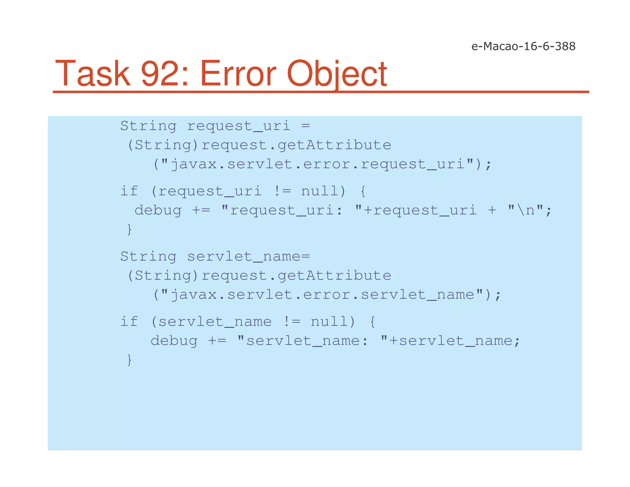 Task 92: Error Object
String request_uri =
(String)request.getAttribute
("javax.servlet.error.request_uri");
if (request_uri != null) {
debug += "request_uri: "+request_uri + "n";
}
String servlet_name=
(String)request.getAttribute
("javax.servlet.error.servlet_name");
if (servlet_name != null) {
debug += "servlet_name: "+servlet_name;
}
 